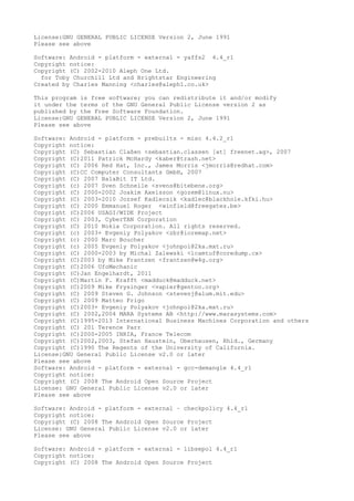 License:GNU GENERAL PUBLIC LICENSE Version 2, June 1991
Please see above
Software: Android - platform - external - yaffs2 4.4_r1
Copyright notice:
Copyright (C) 2002-2010 Aleph One Ltd.
for Toby Churchill Ltd and Brightstar Engineering
Created by Charles Manning <charles@aleph1.co.uk>
This program is free software; you can redistribute it and/or modify
it under the terms of the GNU General Public License version 2 as
published by the Free Software Foundation.
License:GNU GENERAL PUBLIC LICENSE Version 2, June 1991
Please see above
Software: Android - platform - prebuilts - misc 4.4.2_r1
Copyright notice:
Copyright (C) Sebastian Claßen <sebastian.classen [at] freenet.ag>, 2007
Copyright (C)2011 Patrick McHardy <kaber@trash.net>
Copyright (C) 2006 Red Hat, Inc., James Morris <jmorris@redhat.com>
Copyright (C)CC Computer Consultants GmbH, 2007
Copyright (C) 2007 BalaBit IT Ltd.
Copyright (c) 2007 Sven Schnelle <svens@bitebene.org>
Copyright (C) 2000-2002 Joakim Axelsson <gozem@linux.nu>
Copyright (C) 2003-2010 Jozsef Kadlecsik <kadlec@blackhole.kfki.hu>
Copyright (C) 2000 Emmanuel Roger <winfield@freegates.be>
Copyright (C)2006 USAGI/WIDE Project
Copyright (C) 2003, CyberTAN Corporation
Copyright (C) 2010 Nokia Corporation. All rights reserved.
Copyright (c) 2003+ Evgeniy Polyakov <zbr@ioremap.net>
Copyright (c) 2000 Marc Boucher
Copyright (c) 2005 Evgeniy Polyakov <johnpol@2ka.mxt.ru>
Copyright (C) 2000-2003 by Michal Zalewski <lcamtuf@coredump.cx>
Copyright (C)2003 by Mike Frantzen <frantzen@w4g.org>
Copyright (C)2006 UfoMechanic
Copyright (C)Jan Engelhardt, 2011
Copyright (C)Martin F. Krafft <madduck@madduck.net>
Copyright (C)2009 Mike Frysinger <vapier@gentoo.org>
Copyright (C) 2009 Steven G. Johnson <stevenj@alum.mit.edu>
Copyright (C) 2009 Matteo Frigo
Copyright (C)2003+ Evgeniy Polyakov <johnpol@2ka.mxt.ru>
Copyright (C) 2002,2004 MARA Systems AB <http://www.marasystems.com>
Copyright (C)1995-2013 International Business Machines Corporation and others
Copyright (C) 201 Terence Parr
Copyright (C)2000-2005 INRIA, France Telecom
Copyright (C)2002,2003, Stefan Haustein, Oberhausen, Rhld., Germany
Copyright (C)1990 The Regents of the University of California.
License:GNU General Public License v2.0 or later
Please see above
Software: Android - platform - external - gcc-demangle 4.4_r1
Copyright notice:
Copyright (C) 2008 The Android Open Source Project
License: GNU General Public License v2.0 or later
Please see above
Software: Android - platform - external – checkpolicy 4.4_r1
Copyright notice:
Copyright (C) 2008 The Android Open Source Project
License: GNU General Public License v2.0 or later
Please see above
Software: Android - platform - external - libsepol 4.4_r1
Copyright notice:
Copyright (C) 2008 The Android Open Source Project
 
