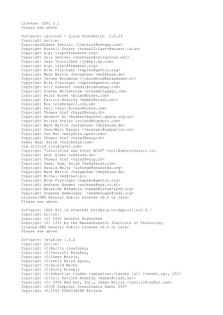 License: LGPL 2.1
Please see above
Software: iproute2 - Linux Foundation 2.6.23
Copyright notice:
Copyright©James Lentini <jlentini@netapp.com>
Copyright Russell Stuart <russell-lartc@stuart.id.au>
Copyright Alpt <alpt@freaknet.org>
Copyright Dale Sedivec <darkness@caliginous.net>
Copyright Jean Tourrilhes <jt@hpl.hp.com>
Copyright Alpt <alpt@freaknet.org>
Copyright Mike Frysinger <vapier@gentoo.org>
Copyright Mads Martin Joergensen <mmj@suse.de>
Copyright Jerome Borsboom <j.borsboom@erasmusmc.nl>
Copyright Mike Frysinger <vapier@gentoo.org>
Copyright Eric Dumazet <dada1@cosmosbay.com>
Copyright Steven Whitehouse <steve@chygwyn.com>
Copyright Boian Bonev <boian@bonev.com>
Copyright Patrick McHardy <kaber@trash.net>
Copyright Nix <nix@esperi.org.uk>
Copyright Pasi <Pasi.Eronen@nokia.com>
Copyright Thomas Graf <tgraf@suug.ch>
Copyright Herbert Xu <herbert@gondor.apana.org.au>
Copyright Roland Dreier <roland@topspin.com>
Copyright Mads Martin Joergensen <mmj@suse.de>
Copyright Jean-Marc Ranger <jmranger@sympatico.ca>
Copyright Yun Mao <maoy@cis.upenn.edu>
Copyright Thomas Graf <tgraf@suug.ch>
Jamal Hadi Salim <hadi@znyx.com>
Jim Gifford <lfs@jg555.com>
Copyright "Catalin(ux aka Dino) BOIE" <util@deuroconsult.ro>
Copyright Andi Kleen <ak@suse.de>
Copyright Thomas Graf <tgraf@suug.ch>
Copyright Jamal Hadi Salim <hadi@znyx.com>
Copyright Harald Welte <laforge@gnumonks.org>
Copyright Mads Martin Joergensen <mmj@suse.de>
Copyright Michal <md@lnet.pl>
Copyright Mike Frysinger <vapier@gentoo.org>
Copyright Andreas Haumer <andreas@xss.co.at>
Copyright Masahide Nakamura <nakam@linux-ipv6.org>
Copyright Stephen Hemminger <shemminger@osdl.org>
License:GNU General Public License v2.0 or later
Please see above
Software: IEEE 802.1d ethernet bridging bridge-utils-0.9.7
Copyright notice:
Copyright (C) 2000 Lennert Buytenhek
Copyright (C) 1991 by the Massachusetts Institute of Technology
License:GNU General Public License v2.0 or later
Please see above
Software: iptables 1.4.0
Copyright notice:
Copyright (C)Martin Josefsson,
Copyright (C)Yasuyuki Kozakai,
Copyright (C)James Morris,
Copyright (C)Pablo Neira Ayuso,
Copyright (C)Harald Welte
Copyright (C)Rusty Russell
Copyright (C)Sebastian Claßen <sebastian.classen [at] freenet.ag>, 2007
Copyright (C)2011 Patrick McHardy <kaber@trash.net>
Copyright (C) 2006 Red Hat, Inc., James Morris <jmorris@redhat.com>
Copyright (C)CC Computer Consultants GmbH, 2007
Copyright (C)2006 USAGI/WIDE Project
 