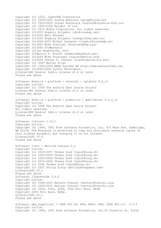 Copyright (C) 2003, CyberTAN Corporation
Copyright (C) 2000-2002 Joakim Axelsson <gozem@linux.nu>
Copyright (C) 2003-2010 Jozsef Kadlecsik <kadlec@blackhole.kfki.hu>
Copyright (C) 2002-2008 BalaBit IT Ltd.
Copyright (C) 2010 Nokia Corporation. All rights reserved.
Copyright (C)2003 Evgeniy Polyakov <zbr@ioremap.net>
Copyright (C)2000 Marc Boucher
Copyright (C)2005 Evgeniy Polyakov <johnpol@2ka.mxt.ru>
Copyright (C)2000-2003 Michal Zalewski <lcamtuf@coredump.cx>
Copyright (C)2003 Mike Frantzen <frantzen@w4g.org>
Copyright (C)2006 UfoMechanic
Copyright (C)Jan Engelhardt, 2011
Copyright (C)Martin F. Krafft <madduck@madduck.net>
Copyright (C)2009 Mike Frysinger <vapier@gentoo.org>
Copyright (C)2009 Steven G. Johnson <stevenj@alum.mit.edu>
Copyright (C) 2009 Matteo Frigo
Copyright (C) 2002,2004 MARA Systems AB http://www.marasystems.com
Copyright (C)2000-2009 Jython Developers.
License:GNU General Public License v2.0 or later
Please see above
Software: Android - platform - external - iptables 4.4_r1
Copyright notice:
Copyright (C) 2008 The Android Open Source Project
License:GNU General Public License v2.0 or later
Please see above
Software: Android - platform - prebuilts - qemu-kernel 4.4.2_r1
Copyright notice:
Copyright (C) 2008 The Android Open Source Project
All rights reserved.
License:GNU General Public License v2.0 or later
Please see above
Software: libiconv 1.13.1
Copyright notice:
Copyright (C) 1989, 1991 Free Software Foundation, Inc. 675 Mass Ave, Cambridge,
MA 02139, USA Everyone is permitted to copy and distribute verbatim copies of
this license document, but changing it is not allowed.
License:LGPL V2.0
Please see above
Software: libnl - Netlink Library 2.0
Copyright notice:
Copyright (c) 2003-2007 Thomas Graf <tgraf@suug.ch>
Copyright (c) 2003-2009 Thomas Graf <tgraf@suug.ch>
Copyright (c) 2003-2008 Thomas Graf <tgraf@suug.ch>
Copyright (c) 2003-2006 Thomas Graf <tgraf@suug.ch>
Copyright (c) 2008 Thomas Graf <tgraf@suug.ch>
Copyright (c) 2007 Philip Craig <philipc@snapgear.com>
License:LGPL V2.1
Please see above
Software: libqrencode 3.4.2
Copyright notice:
Copyright (C) 2006-2012 Kentaro Fukuchi <kentaro@fukuchi.org>
Copyright (C) 2006-2011 Kentaro Fukuchi <kentaro@fukuchi.org>
Copyright (C) 2002, 2003, 2004, 2006 Phil Karn, KA9Q
Copyright 2004 Phil Karn, KA9Q.
License:LGPL v2.1
Please see above
Software: wpa_supplicant - IEEE 802.1X, WPA, WPA2, RSN, IEEE 802.11i 0.7.3
Copyright notice:
Copyright (C) 1989, 1991 Free Software Foundation, Inc.51 Franklin St, Fifth
 