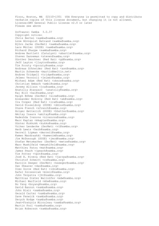 Floor, Boston, MA 02110-1301 USA Everyone is permitted to copy and distribute
verbatim copies of this license document, but changing it is not allowed.
License:GNU General Public License v2.0 or later
Please see above
Software: Samba 3.0.37
Copyright notice:
Chris Hertel <samba@samba.org>
Love Hörnquist Åstrand <samba@samba.org>
Björn Jacke (SerNet) <samba@samba.org>
Lars Müller (SUSE) <samba@samba.org>
Richard Sharpe <samba@samba.org>
Andrew Bartlett (Catalyst) <abartlet@samba.org>
Steven Danneman <steven@samba.org>
Günther Deschner (Red Hat) <gd@samba.org>
Jeff Layton <jlayton@samba.org>
Tim Prouty <tprouty@samba.org>
Andreas Schneider (Red Hat) <asn@samba.org>
Martin Schwenke <martin@meltin.net>
Andrew Tridgell <tridge@samba.org>
Jelmer Vernooij <jelmer@samba.org>
Michael Adam (Red Hat) <obnox@samba.org>
Christian Ambach <ambi@samba.org>
Jeremy Allison <jra@samba.org>
Anatoliy Atanasov <anatoliy@samba.org>
Kai Blin <kai@samba.org>
Ralph Böhme (SerNet) <slow@samba.org>
Alexander Bokovoy (Red Hat) <ab@samba.org>
Ira Cooper (Red Hat) <ira@samba.org>
David Disseldorp (SUSE) <ddiss@samba.org>
Steve French <sfrench@samba.org>
Holger Hetterich (SUSE) <hhetter@samba.org>
Amitay Isaacs <amitay@samba.org>
Nadezhda Ivanova <nivanova@samba.org>
Marc Kaplan <mkaplan@samba.org>
Günter Kukkukk <kukks@samba.org>
Volker Lendecke (SerNet) <vl@samba.org>
Herb Lewis <herb@samba.org>
Derrell Lipman <derrell@samba.org>
Kamen Mazdrashki <kamenim@samba.org>
Jim McDonough (SUSE) <jmcd@samba.org>
Stefan Metzmacher (SerNet) <metze@samba.org>
Marc Muehlfeld <mmuehlfeld@samba.org>
Matthieu Patou <mat@samba.org>
James Peach <jpeach@samba.org>
Tim Potter <tpot@samba.org>
José A. Rivera (Red Hat) <jarrpa@samba.org>
Christof Schmitt <cs@samba.org>
Karolin Seeger (SerNet) <kseeger@samba.org>
Dan Shearer <dan@samba.org>
Simo Sorce (Red Hat) <idra@samba.org>
Rafal Szczesniak <mimir@samba.org>
John Terpstra <jht@samba.org>
Matthias Dieter Wallnöfer <mdw@samba.org>
Michael Warfield <mhw@samba.org>
Bo Yang <boyang@samba.org>
David Bannon <samba@samba.org>
John Blair <samba@samba.org>
Gerald Carter <samba@samba.org>
Dave Fenwick <samba@samba.org>
Deryck Hodge <samba@samba.org>
Jean-François Micouleau <samba@samba.org>
Martin Pool <samba@samba.org>
Brian Roberson <samba@samba.org>
 