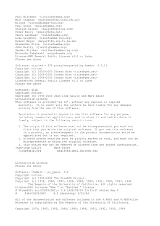 Paul Blackman <ictinus@samba.org>
Matt Chapman <matthewc@cse.unsw.edu.au>
Elrond <elrond@samba-tng.org>
Paul Green <paulg@samba.org>
Shirish Kalele <kalele@veritas.com>
Peter Kelly <pkelly@ets.net>
Vance Lankhaar <vance@samba.org>
Luke Leighton <lkcl@samba-tng.org>
Eckart Meyer <meyer@ifn.ing.tu-bs.de>
Alexandre Oliva <oliva@samba.org>
John Reilly <jreilly@samba.org>
Sander Striker <striker@samba-tng.org>
Motonobu Takahashi monyo@samba.org
License:GNU General Public License v2.0 or later
Please see above
Software: siproxd - SIP proxy/masquerading daemon 0.5.10
Copyright notice:
Copyright (C) 2002-2005 Thomas Ries <tries@gmx.net>
Copyright (C) 2003-2005 Thomas Ries <tries@gmx.net>
Copyright (C) 2004-2005 Thomas Ries <tries@gmx.net>
License:GNU General Public License v2.0 or later
Please see above
Software: zlib
Copyright notice:
Copyright (C) 1995-2004 Jean-loup Gailly and Mark Adler
License:zlib License
This software is provided 'as-is', without any express or implied
warranty. In no event will the authors be held liable for any damages
arising from the use of this software.
Permission is granted to anyone to use this software for any purpose,
including commercial applications, and to alter it and redistribute it
freely, subject to the following restrictions:
1. The origin of this software must not be misrepresented; you must not
claim that you wrote the original software. If you use this software
in a product, an acknowledgment in the product documentation would be
appreciated but is not required.
2. Altered source versions must be plainly marked as such, and must not be
misrepresented as being the original software.
3. This notice may not be removed or altered from any source distribution.
Jean-loup Gailly Mark Adler
jloup@gzip.org madler@alumni.caltech.edu
License:zlib License
Please see above
Software: theWall - pc_pppoe 0.2
Copyright notice:
Copyright (c) 1992-2002 The FreeBSD Project.
Copyright (c) 1979, 1980, 1983, 1986, 1988, 1989, 1991, 1992, 1993, 1994
The Regents of the University of California. All rights reserved
License:BSD 3-clause "New " or "Revised " License
# $FreeBSD: src/COPYRIGHT,v 1.4 1999/09/05 21:33:47 obrien Exp $
# @(#)COPYRIGHT 8.2 (Berkeley) 3/21/94
All of the documentation and software included in the 4.4BSD and 4.4BSD-Lite
Releases is copyrighted by The Regents of the University of California.
Copyright 1979, 1980, 1983, 1986, 1988, 1989, 1991, 1992, 1993, 1994
 