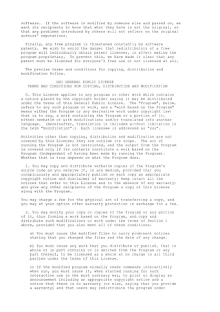 software. If the software is modified by someone else and passed on, we
want its recipients to know that what they have is not the original, so
that any problems introduced by others will not reflect on the original
authors' reputations.
Finally, any free program is threatened constantly by software
patents. We wish to avoid the danger that redistributors of a free
program will individually obtain patent licenses, in effect making the
program proprietary. To prevent this, we have made it clear that any
patent must be licensed for everyone's free use or not licensed at all.
The precise terms and conditions for copying, distribution and
modification follow.
GNU GENERAL PUBLIC LICENSE
TERMS AND CONDITIONS FOR COPYING, DISTRIBUTION AND MODIFICATION
0. This License applies to any program or other work which contains
a notice placed by the copyright holder saying it may be distributed
under the terms of this General Public License. The "Program", below,
refers to any such program or work, and a "work based on the Program"
means either the Program or any derivative work under copyright law:
that is to say, a work containing the Program or a portion of it,
either verbatim or with modifications and/or translated into another
language. (Hereinafter, translation is included without limitation in
the term "modification".) Each licensee is addressed as "you".
Activities other than copying, distribution and modification are not
covered by this License; they are outside its scope. The act of
running the Program is not restricted, and the output from the Program
is covered only if its contents constitute a work based on the
Program (independent of having been made by running the Program).
Whether that is true depends on what the Program does.
1. You may copy and distribute verbatim copies of the Program's
source code as you receive it, in any medium, provided that you
conspicuously and appropriately publish on each copy an appropriate
copyright notice and disclaimer of warranty; keep intact all the
notices that refer to this License and to the absence of any warranty;
and give any other recipients of the Program a copy of this License
along with the Program.
You may charge a fee for the physical act of transferring a copy, and
you may at your option offer warranty protection in exchange for a fee.
2. You may modify your copy or copies of the Program or any portion
of it, thus forming a work based on the Program, and copy and
distribute such modifications or work under the terms of Section 1
above, provided that you also meet all of these conditions:
a) You must cause the modified files to carry prominent notices
stating that you changed the files and the date of any change.
b) You must cause any work that you distribute or publish, that in
whole or in part contains or is derived from the Program or any
part thereof, to be licensed as a whole at no charge to all third
parties under the terms of this License.
c) If the modified program normally reads commands interactively
when run, you must cause it, when started running for such
interactive use in the most ordinary way, to print or display an
announcement including an appropriate copyright notice and a
notice that there is no warranty (or else, saying that you provide
a warranty) and that users may redistribute the program under
 