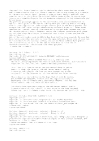 they work for, have signed affidavits dedicating their contributions to the
public domain and originals of those signed affidavits are stored in a firesafe
at the main offices of Hwaci. Anyone is free to copy, modify, publish, use,
compile, sell, or distribute the original SQLite code, either in source code
form or as a compiled binary, for any purpose, commercial or non-commercial, and
by any means.
The previous paragraph applies to the deliverable code and documentation in
SQLite - those parts of the SQLite library that you actually bundle and ship
with a larger application. Some scripts used as part of the build process (for
example the "configure" scripts generated by autoconf) might fall under other
open-source licenses. Nothing from these build scripts ever reaches the final
deliverable SQLite library, however, and so the licenses associated with those
scripts should not be a factor in assessing your rights to copy and use the
SQLite library.
All of the deliverable code in SQLite has been written from scratch. No code has
been taken from other projects or from the open internet. Every line of code can
be traced back to its original author, and all of those authors have public
domain dedications on file. So the SQLite code base is clean and is
uncontaminated with licensed code from other projects.
License:Public Domain
Software: OSIP Library 2.0.9
Copyright notice:
Copyright (C) 2001,2002,2003 Aymeric MOIZARD jack@atosc.org
License:LGPL v2.1
GNU LESSER GENERAL PUBLIC LICENSE Version 2.1, February 1999
The oSIP library implements the Session Initiation Protocol (SIP -rfc3261-)
Copyright (C) 2001,2002,2003 Aymeric MOIZARD jack@atosc.org
This library is free software; you can redistribute it and/or
modify it under the terms of the GNU Lesser General Public
License as published by the Free Software Foundation; either
version 2.1 of the License, or (at your option) any later version.
This library is distributed in the hope that it will be useful,
but WITHOUT ANY WARRANTY; without even the implied warranty of
MERCHANTABILITY or FITNESS FOR A PARTICULAR PURPOSE. See the GNU
Lesser General Public License for more details.
You should have received a copy of the GNU Lesser General Public
License along with this library; if not, write to the Free Software
Foundation, Inc., 59 Temple Place, Suite 330, Boston, MA 02111-1307 USA
Software: Portable UPnP SDK LibUPnP 1.6.12
Copyright notice:
Copyright (c) 2000-2003 Intel Corporation - All Rights Reserved.
Copyright (c) 2005-2006 Rémi Turboult <r3mi@users.sourceforge.net>
Copyright (c) 2006 Michel Pfeiffer and others <virtual_worlds@gmx.de>
License:BSD license
Please see above
Software: Android - platform - external - bison 4.4_r1
Software: Android - platform - external - bison 4.4.2_r1
Copyright notice:
Copyright (C) 2007 Free Software Foundation, Inc. <http://fsf.org/> Everyone is
permitted to copy and distribute verbatim copies of this license document, but
changing it is not allowed.
License:GNU General Public License v2.0 or later
Please see above
Software: npd6 0.4.6
Copyright notice:
 