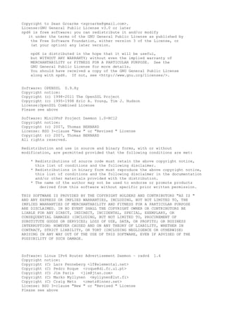 Copyright to Sean Groarke <sgroarke@gmail.com>.
License:GNU General Public License v3.0 or later
npd6 is free software: you can redistribute it and/or modify
it under the terms of the GNU General Public License as published by
the Free Software Foundation, either version 3 of the License, or
(at your option) any later version.
npd6 is distributed in the hope that it will be useful,
but WITHOUT ANY WARRANTY; without even the implied warranty of
MERCHANTABILITY or FITNESS FOR A PARTICULAR PURPOSE. See the
GNU General Public License for more details.
You should have received a copy of the GNU General Public License
along with npd6. If not, see <http://www.gnu.org/licenses/>.
Software: OPENSSL 0.9.8y
Copyright notice:
Copyright (c) 1998-2011 The OpenSSL Project
Copyright (c) 1995-1998 Eric A. Young, Tim J. Hudson
License:OpenSSL Combined License
Please see above
Software: MiniUPnP Project Daemon 1.0-RC12
Copyright notice:
Copyright (c) 2007, Thomas BERNARD
License: BSD 3-clause "New " or "Revised " License
Copyright (c) 2007, Thomas BERNARD
All rights reserved.
Redistribution and use in source and binary forms, with or without
modification, are permitted provided that the following conditions are met:
* Redistributions of source code must retain the above copyright notice,
this list of conditions and the following disclaimer.
* Redistributions in binary form must reproduce the above copyright notice,
this list of conditions and the following disclaimer in the documentation
and/or other materials provided with the distribution.
* The name of the author may not be used to endorse or promote products
derived from this software without specific prior written permission.
THIS SOFTWARE IS PROVIDED BY THE COPYRIGHT HOLDERS AND CONTRIBUTORS "AS IS "
AND ANY EXPRESS OR IMPLIED WARRANTIES, INCLUDING, BUT NOT LIMITED TO, THE
IMPLIED WARRANTIES OF MERCHANTABILITY AND FITNESS FOR A PARTICULAR PURPOSE
ARE DISCLAIMED. IN NO EVENT SHALL THE COPYRIGHT OWNER OR CONTRIBUTORS BE
LIABLE FOR ANY DIRECT, INDIRECT, INCIDENTAL, SPECIAL, EXEMPLARY, OR
CONSEQUENTIAL DAMAGES (INCLUDING, BUT NOT LIMITED TO, PROCUREMENT OF
SUBSTITUTE GOODS OR SERVICES; LOSS OF USE, DATA, OR PROFITS; OR BUSINESS
INTERRUPTION) HOWEVER CAUSED AND ON ANY THEORY OF LIABILITY, WHETHER IN
CONTRACT, STRICT LIABILITY, OR TORT (INCLUDING NEGLIGENCE OR OTHERWISE)
ARISING IN ANY WAY OUT OF THE USE OF THIS SOFTWARE, EVEN IF ADVISED OF THE
POSSIBILITY OF SUCH DAMAGE.
Software: Linux IPv6 Router Advertisement Daemon – radvd 1.4
Copyright notice:
Copyright (C) Lars Fenneberg <lf@elemental.net>
Copyright (C) Pedro Roque <roque@di.fc.ul.pt>
Copyright (C) Jim Paris <jim@jtan.com>
Copyright (C) Marko Myllynen <myllynen@lut.fi>
Copyright (C) Craig Metz <cmetz@inner.net>
License: BSD 3-clause "New " or "Revised " License
Please see above
 