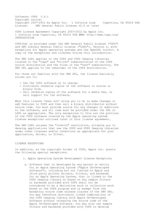 Software: CUPS 1.6.1
Copyright notice:
Copyright 2007-2012 by Apple Inc. 1 Infinite Loop Cupertino, CA 95014 USA
License: GNU General Public License v2.0 or later
CUPS License Agreement Copyright 2007-2012 by Apple Inc.
1 Infinite Loop Cupertino, CA 95014 USA WWW: http://www.cups.org/
INTRODUCTION
CUPS(tm) is provided under the GNU General Public License ("GPL")
and GNU Library General Public License ("LGPL"), Version 2, with
exceptions for Apple operating systems and the OpenSSL toolkit. A
copy of the exceptions and licenses follow this introduction.
The GNU LGPL applies to the CUPS and CUPS Imaging libraries
located in the "cups" and "filter" subdirectories of the CUPS
source distribution and the files in the "test" subdirectory. The
GNU GPL applies to the remainder of the CUPS distribution.
For those not familiar with the GNU GPL, the license basically
allows you to:
- Use the CUPS software at no charge.
- Distribute verbatim copies of the software in source or
binary form.
- Sell verbatim copies of the software for a media fee, or
sell support for the software.
What this license *does not* allow you to do is make changes or
add features to CUPS and then sell a binary distribution without
source code. You must provide source for any changes or additions
to the software, and all code must be provided under the GPL or
LGPL as appropriate. The only exceptions to this are the portions
of the CUPS software covered by the Apple operating system
license exceptions outlined later in this license agreement.
The GNU LGPL relaxes the "link-to" restriction, allowing you to
develop applications that use the CUPS and CUPS Imaging libraries
under other licenses and/or conditions as appropriate for your
application, driver, or filter.
LICENSE EXCEPTIONS
In addition, as the copyright holder of CUPS, Apple Inc. grants
the following special exceptions:
1. Apple Operating System Development License Exception;
a. Software that is developed by any person or entity
for an Apple Operating System ("Apple OS-Developed
Software"), including but not limited to Apple and
third party printer drivers, filters, and backends
for an Apple Operating System, that is linked to the
CUPS imaging library or based on any sample filters
or backends provided with CUPS shall not be
considered to be a derivative work or collective work
based on the CUPS program and is exempt from the
mandatory source code release clauses of the GNU GPL.
You may therefore distribute linked combinations of
the CUPS imaging library with Apple OS-Developed
Software without releasing the source code of the
Apple OS-Developed Software. You may also use sample
filters and backends provided with CUPS to develop
 