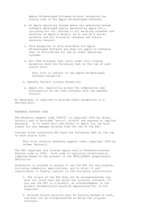 Apple OS-Developed Software without releasing the
source code of the Apple OS-Developed Software.
b. An Apple Operating System means any operating system
software developed and/or marketed by Apple Inc.,
including but not limited to all existing releases and
versions of Apple's Darwin, OS X, and OS X Server
products and all follow-on releases and future
versions thereof.
c. This exception is only available for Apple
OS-Developed Software and does not apply to software
that is distributed for use on other operating
systems.
d. All CUPS software that falls under this license
exception have the following text at the top of each
source file:
This file is subject to the Apple OS-Developed
Software exception.
2. OpenSSL Toolkit License Exception;
a. Apple Inc. explicitly allows the compilation and
distribution of the CUPS software with the OpenSSL
Toolkit.
No developer is required to provide these exceptions in a
derived work.
KERBEROS SUPPORT CODE
The Kerberos support code ("KSC") is copyright 2006 by Jelmer
Vernooij and is provided 'as-is', without any express or implied
warranty. In no event will the author or Apple Inc. be held
liable for any damages arising from the use of the KSC.
Sources files containing KSC have the following text at the top
of each source file:
This file contains Kerberos support code, copyright 2006 by
Jelmer Vernooij.
The KSC copyright and license apply only to Kerberos-related
feature code in CUPS. Such code is typically conditionally
compiled based on the present of the HAVE_GSSAPI preprocessor
definition.
Permission is granted to anyone to use the KSC for any purpose,
including commercial applications, and to alter it and
redistribute it freely, subject to the following restrictions:
1. The origin of the KSC must not be misrepresented; you
must not claim that you wrote the original software. If
you use the KSC in a product, an acknowledgment in the
product documentation would be appreciated but is not
required.
2. Altered source versions must be plainly marked as such,
and must not be misrepresented as being the original
software.
 