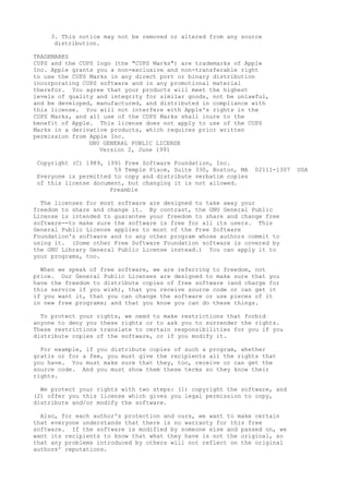 3. This notice may not be removed or altered from any source
distribution.
TRADEMARKS
CUPS and the CUPS logo (the "CUPS Marks") are trademarks of Apple
Inc. Apple grants you a non-exclusive and non-transferable right
to use the CUPS Marks in any direct port or binary distribution
incorporating CUPS software and in any promotional material
therefor. You agree that your products will meet the highest
levels of quality and integrity for similar goods, not be unlawful,
and be developed, manufactured, and distributed in compliance with
this license. You will not interfere with Apple's rights in the
CUPS Marks, and all use of the CUPS Marks shall inure to the
benefit of Apple. This license does not apply to use of the CUPS
Marks in a derivative products, which requires prior written
permission from Apple Inc.
GNU GENERAL PUBLIC LICENSE
Version 2, June 1991
Copyright (C) 1989, 1991 Free Software Foundation, Inc.
59 Temple Place, Suite 330, Boston, MA 02111-1307 USA
Everyone is permitted to copy and distribute verbatim copies
of this license document, but changing it is not allowed.
Preamble
The licenses for most software are designed to take away your
freedom to share and change it. By contrast, the GNU General Public
License is intended to guarantee your freedom to share and change free
software--to make sure the software is free for all its users. This
General Public License applies to most of the Free Software
Foundation's software and to any other program whose authors commit to
using it. (Some other Free Software Foundation software is covered by
the GNU Library General Public License instead.) You can apply it to
your programs, too.
When we speak of free software, we are referring to freedom, not
price. Our General Public Licenses are designed to make sure that you
have the freedom to distribute copies of free software (and charge for
this service if you wish), that you receive source code or can get it
if you want it, that you can change the software or use pieces of it
in new free programs; and that you know you can do these things.
To protect your rights, we need to make restrictions that forbid
anyone to deny you these rights or to ask you to surrender the rights.
These restrictions translate to certain responsibilities for you if you
distribute copies of the software, or if you modify it.
For example, if you distribute copies of such a program, whether
gratis or for a fee, you must give the recipients all the rights that
you have. You must make sure that they, too, receive or can get the
source code. And you must show them these terms so they know their
rights.
We protect your rights with two steps: (1) copyright the software, and
(2) offer you this license which gives you legal permission to copy,
distribute and/or modify the software.
Also, for each author's protection and ours, we want to make certain
that everyone understands that there is no warranty for this free
software. If the software is modified by someone else and passed on, we
want its recipients to know that what they have is not the original, so
that any problems introduced by others will not reflect on the original
authors' reputations.
 
