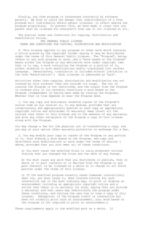 Finally, any free program is threatened constantly by software
patents. We wish to avoid the danger that redistributors of a free
program will individually obtain patent licenses, in effect making the
program proprietary. To prevent this, we have made it clear that any
patent must be licensed for everyone's free use or not licensed at all.
The precise terms and conditions for copying, distribution and
modification follow.
GNU GENERAL PUBLIC LICENSE
TERMS AND CONDITIONS FOR COPYING, DISTRIBUTION AND MODIFICATION
0. This License applies to any program or other work which contains
a notice placed by the copyright holder saying it may be distributed
under the terms of this General Public License. The "Program", below,
refers to any such program or work, and a "work based on the Program"
means either the Program or any derivative work under copyright law:
that is to say, a work containing the Program or a portion of it,
either verbatim or with modifications and/or translated into another
language. (Hereinafter, translation is included without limitation in
the term "modification".) Each licensee is addressed as "you".
Activities other than copying, distribution and modification are not
covered by this License; they are outside its scope. The act of
running the Program is not restricted, and the output from the Program
is covered only if its contents constitute a work based on the
Program (independent of having been made by running the Program).
Whether that is true depends on what the Program does.
1. You may copy and distribute verbatim copies of the Program's
source code as you receive it, in any medium, provided that you
conspicuously and appropriately publish on each copy an appropriate
copyright notice and disclaimer of warranty; keep intact all the
notices that refer to this License and to the absence of any warranty;
and give any other recipients of the Program a copy of this License
along with the Program.
You may charge a fee for the physical act of transferring a copy, and
you may at your option offer warranty protection in exchange for a fee.
2. You may modify your copy or copies of the Program or any portion
of it, thus forming a work based on the Program, and copy and
distribute such modifications or work under the terms of Section 1
above, provided that you also meet all of these conditions:
a) You must cause the modified files to carry prominent notices
stating that you changed the files and the date of any change.
b) You must cause any work that you distribute or publish, that in
whole or in part contains or is derived from the Program or any
part thereof, to be licensed as a whole at no charge to all third
parties under the terms of this License.
c) If the modified program normally reads commands interactively
when run, you must cause it, when started running for such
interactive use in the most ordinary way, to print or display an
announcement including an appropriate copyright notice and a
notice that there is no warranty (or else, saying that you provide
a warranty) and that users may redistribute the program under
these conditions, and telling the user how to view a copy of this
License. (Exception: if the Program itself is interactive but
does not normally print such an announcement, your work based on
the Program is not required to print an announcement.)
These requirements apply to the modified work as a whole. If
 