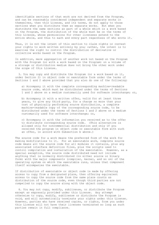 identifiable sections of that work are not derived from the Program,
and can be reasonably considered independent and separate works in
themselves, then this License, and its terms, do not apply to those
sections when you distribute them as separate works. But when you
distribute the same sections as part of a whole which is a work based
on the Program, the distribution of the whole must be on the terms of
this License, whose permissions for other licensees extend to the
entire whole, and thus to each and every part regardless of who wrote it.
Thus, it is not the intent of this section to claim rights or contest
your rights to work written entirely by you; rather, the intent is to
exercise the right to control the distribution of derivative or
collective works based on the Program.
In addition, mere aggregation of another work not based on the Program
with the Program (or with a work based on the Program) on a volume of
a storage or distribution medium does not bring the other work under
the scope of this License.
3. You may copy and distribute the Program (or a work based on it,
under Section 2) in object code or executable form under the terms of
Sections 1 and 2 above provided that you also do one of the following:
a) Accompany it with the complete corresponding machine-readable
source code, which must be distributed under the terms of Sections
1 and 2 above on a medium customarily used for software interchange; or,
b) Accompany it with a written offer, valid for at least three
years, to give any third party, for a charge no more than your
cost of physically performing source distribution, a complete
machine-readable copy of the corresponding source code, to be
distributed under the terms of Sections 1 and 2 above on a medium
customarily used for software interchange; or,
c) Accompany it with the information you received as to the offer
to distribute corresponding source code. (This alternative is
allowed only for noncommercial distribution and only if you
received the program in object code or executable form with such
an offer, in accord with Subsection b above.)
The source code for a work means the preferred form of the work for
making modifications to it. For an executable work, complete source
code means all the source code for all modules it contains, plus any
associated interface definition files, plus the scripts used to
control compilation and installation of the executable. However, as a
special exception, the source code distributed need not include
anything that is normally distributed (in either source or binary
form) with the major components (compiler, kernel, and so on) of the
operating system on which the executable runs, unless that component
itself accompanies the executable.
If distribution of executable or object code is made by offering
access to copy from a designated place, then offering equivalent
access to copy the source code from the same place counts as
distribution of the source code, even though third parties are not
compelled to copy the source along with the object code.
4. You may not copy, modify, sublicense, or distribute the Program
except as expressly provided under this License. Any attempt
otherwise to copy, modify, sublicense or distribute the Program is
void, and will automatically terminate your rights under this License.
However, parties who have received copies, or rights, from you under
this License will not have their licenses terminated so long as such
parties remain in full compliance.
 