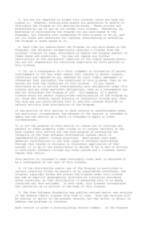 5. You are not required to accept this License, since you have not
signed it. However, nothing else grants you permission to modify or
distribute the Program or its derivative works. These actions are
prohibited by law if you do not accept this License. Therefore, by
modifying or distributing the Program (or any work based on the
Program), you indicate your acceptance of this License to do so, and
all its terms and conditions for copying, distributing or modifying
the Program or works based on it.
6. Each time you redistribute the Program (or any work based on the
Program), the recipient automatically receives a license from the
original licensor to copy, distribute or modify the Program subject to
these terms and conditions. You may not impose any further
restrictions on the recipients' exercise of the rights granted herein.
You are not responsible for enforcing compliance by third parties to
this License.
7. If, as a consequence of a court judgment or allegation of patent
infringement or for any other reason (not limited to patent issues),
conditions are imposed on you (whether by court order, agreement or
otherwise) that contradict the conditions of this License, they do not
excuse you from the conditions of this License. If you cannot
distribute so as to satisfy simultaneously your obligations under this
License and any other pertinent obligations, then as a consequence you
may not distribute the Program at all. For example, if a patent
license would not permit royalty-free redistribution of the Program by
all those who receive copies directly or indirectly through you, then
the only way you could satisfy both it and this License would be to
refrain entirely from distribution of the Program.
If any portion of this section is held invalid or unenforceable under
any particular circumstance, the balance of the section is intended to
apply and the section as a whole is intended to apply in other
circumstances.
It is not the purpose of this section to induce you to infringe any
patents or other property right claims or to contest validity of any
such claims; this section has the sole purpose of protecting the
integrity of the free software distribution system, which is
implemented by public license practices. Many people have made
generous contributions to the wide range of software distributed
through that system in reliance on consistent application of that
system; it is up to the author/donor to decide if he or she is willing
to distribute software through any other system and a licensee cannot
impose that choice.
This section is intended to make thoroughly clear what is believed to
be a consequence of the rest of this License.
8. If the distribution and/or use of the Program is restricted in
certain countries either by patents or by copyrighted interfaces, the
original copyright holder who places the Program under this License
may add an explicit geographical distribution limitation excluding
those countries, so that distribution is permitted only in or among
countries not thus excluded. In such case, this License incorporates
the limitation as if written in the body of this License.
9. The Free Software Foundation may publish revised and/or new versions
of the General Public License from time to time. Such new versions will
be similar in spirit to the present version, but may differ in detail to
address new problems or concerns.
Each version is given a distinguishing version number. If the Program
 
