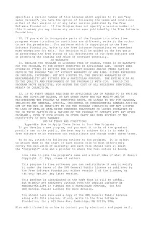specifies a version number of this License which applies to it and "any
later version", you have the option of following the terms and conditions
either of that version or of any later version published by the Free
Software Foundation. If the Program does not specify a version number of
this License, you may choose any version ever published by the Free Software
Foundation.
10. If you wish to incorporate parts of the Program into other free
programs whose distribution conditions are different, write to the author
to ask for permission. For software which is copyrighted by the Free
Software Foundation, write to the Free Software Foundation; we sometimes
make exceptions for this. Our decision will be guided by the two goals
of preserving the free status of all derivatives of our free software and
of promoting the sharing and reuse of software generally.
NO WARRANTY
11. BECAUSE THE PROGRAM IS LICENSED FREE OF CHARGE, THERE IS NO WARRANTY
FOR THE PROGRAM, TO THE EXTENT PERMITTED BY APPLICABLE LAW. EXCEPT WHEN
OTHERWISE STATED IN WRITING THE COPYRIGHT HOLDERS AND/OR OTHER PARTIES
PROVIDE THE PROGRAM "AS IS" WITHOUT WARRANTY OF ANY KIND, EITHER EXPRESSED
OR IMPLIED, INCLUDING, BUT NOT LIMITED TO, THE IMPLIED WARRANTIES OF
MERCHANTABILITY AND FITNESS FOR A PARTICULAR PURPOSE. THE ENTIRE RISK AS
TO THE QUALITY AND PERFORMANCE OF THE PROGRAM IS WITH YOU. SHOULD THE
PROGRAM PROVE DEFECTIVE, YOU ASSUME THE COST OF ALL NECESSARY SERVICING,
REPAIR OR CORRECTION.
12. IN NO EVENT UNLESS REQUIRED BY APPLICABLE LAW OR AGREED TO IN WRITING
WILL ANY COPYRIGHT HOLDER, OR ANY OTHER PARTY WHO MAY MODIFY AND/OR
REDISTRIBUTE THE PROGRAM AS PERMITTED ABOVE, BE LIABLE TO YOU FOR DAMAGES,
INCLUDING ANY GENERAL, SPECIAL, INCIDENTAL OR CONSEQUENTIAL DAMAGES ARISING
OUT OF THE USE OR INABILITY TO USE THE PROGRAM (INCLUDING BUT NOT LIMITED
TO LOSS OF DATA OR DATA BEING RENDERED INACCURATE OR LOSSES SUSTAINED BY
YOU OR THIRD PARTIES OR A FAILURE OF THE PROGRAM TO OPERATE WITH ANY OTHER
PROGRAMS), EVEN IF SUCH HOLDER OR OTHER PARTY HAS BEEN ADVISED OF THE
POSSIBILITY OF SUCH DAMAGES.
END OF TERMS AND CONDITIONS
Appendix: How to Apply These Terms to Your New Programs
If you develop a new program, and you want it to be of the greatest
possible use to the public, the best way to achieve this is to make it
free software which everyone can redistribute and change under these terms.
To do so, attach the following notices to the program. It is safest
to attach them to the start of each source file to most effectively
convey the exclusion of warranty; and each file should have at least
the "copyright" line and a pointer to where the full notice is found.
<one line to give the program's name and a brief idea of what it does.>
Copyright (C) 19yy <name of author>
This program is free software; you can redistribute it and/or modify
it under the terms of the GNU General Public License as published by
the Free Software Foundation; either version 2 of the License, or
(at your option) any later version.
This program is distributed in the hope that it will be useful,
but WITHOUT ANY WARRANTY; without even the implied warranty of
MERCHANTABILITY or FITNESS FOR A PARTICULAR PURPOSE. See the
GNU General Public License for more details.
You should have received a copy of the GNU General Public License
along with this program; if not, write to the Free Software
Foundation, Inc., 675 Mass Ave, Cambridge, MA 02139, USA.
Also add information on how to contact you by electronic and paper mail.
 