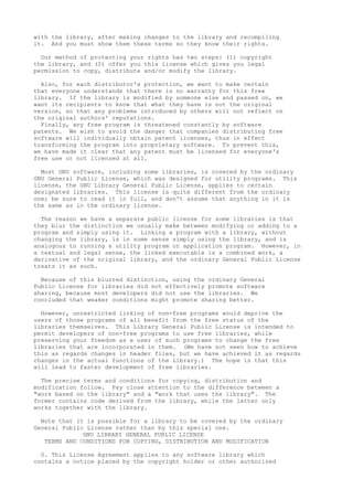 with the library, after making changes to the library and recompiling
it. And you must show them these terms so they know their rights.
Our method of protecting your rights has two steps: (1) copyright
the library, and (2) offer you this license which gives you legal
permission to copy, distribute and/or modify the library.
Also, for each distributor's protection, we want to make certain
that everyone understands that there is no warranty for this free
library. If the library is modified by someone else and passed on, we
want its recipients to know that what they have is not the original
version, so that any problems introduced by others will not reflect on
the original authors' reputations.
Finally, any free program is threatened constantly by software
patents. We wish to avoid the danger that companies distributing free
software will individually obtain patent licenses, thus in effect
transforming the program into proprietary software. To prevent this,
we have made it clear that any patent must be licensed for everyone's
free use or not licensed at all.
Most GNU software, including some libraries, is covered by the ordinary
GNU General Public License, which was designed for utility programs. This
license, the GNU Library General Public License, applies to certain
designated libraries. This license is quite different from the ordinary
one; be sure to read it in full, and don't assume that anything in it is
the same as in the ordinary license.
The reason we have a separate public license for some libraries is that
they blur the distinction we usually make between modifying or adding to a
program and simply using it. Linking a program with a library, without
changing the library, is in some sense simply using the library, and is
analogous to running a utility program or application program. However, in
a textual and legal sense, the linked executable is a combined work, a
derivative of the original library, and the ordinary General Public License
treats it as such.
Because of this blurred distinction, using the ordinary General
Public License for libraries did not effectively promote software
sharing, because most developers did not use the libraries. We
concluded that weaker conditions might promote sharing better.
However, unrestricted linking of non-free programs would deprive the
users of those programs of all benefit from the free status of the
libraries themselves. This Library General Public License is intended to
permit developers of non-free programs to use free libraries, while
preserving your freedom as a user of such programs to change the free
libraries that are incorporated in them. (We have not seen how to achieve
this as regards changes in header files, but we have achieved it as regards
changes in the actual functions of the Library.) The hope is that this
will lead to faster development of free libraries.
The precise terms and conditions for copying, distribution and
modification follow. Pay close attention to the difference between a
"work based on the library" and a "work that uses the library". The
former contains code derived from the library, while the latter only
works together with the library.
Note that it is possible for a library to be covered by the ordinary
General Public License rather than by this special one.
GNU LIBRARY GENERAL PUBLIC LICENSE
TERMS AND CONDITIONS FOR COPYING, DISTRIBUTION AND MODIFICATION
0. This License Agreement applies to any software library which
contains a notice placed by the copyright holder or other authorized
 