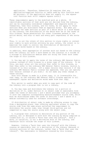 application. Therefore, Subsection 2d requires that any
application-supplied function or table used by this function must
be optional: if the application does not supply it, the square
root function must still compute square roots.)
These requirements apply to the modified work as a whole. If
identifiable sections of that work are not derived from the Library,
and can be reasonably considered independent and separate works in
themselves, then this License, and its terms, do not apply to those
sections when you distribute them as separate works. But when you
distribute the same sections as part of a whole which is a work based
on the Library, the distribution of the whole must be on the terms of
this License, whose permissions for other licensees extend to the
entire whole, and thus to each and every part regardless of who wrote
it.
Thus, it is not the intent of this section to claim rights or contest
your rights to work written entirely by you; rather, the intent is to
exercise the right to control the distribution of derivative or
collective works based on the Library.
In addition, mere aggregation of another work not based on the Library
with the Library (or with a work based on the Library) on a volume of
a storage or distribution medium does not bring the other work under
the scope of this License.
3. You may opt to apply the terms of the ordinary GNU General Public
License instead of this License to a given copy of the Library. To do
this, you must alter all the notices that refer to this License, so
that they refer to the ordinary GNU General Public License, version 2,
instead of to this License. (If a newer version than version 2 of the
ordinary GNU General Public License has appeared, then you can specify
that version instead if you wish.) Do not make any other change in
these notices.
Once this change is made in a given copy, it is irreversible for
that copy, so the ordinary GNU General Public License applies to all
subsequent copies and derivative works made from that copy.
This option is useful when you wish to copy part of the code of
the Library into a program that is not a library.
4. You may copy and distribute the Library (or a portion or
derivative of it, under Section 2) in object code or executable form
under the terms of Sections 1 and 2 above provided that you accompany
it with the complete corresponding machine-readable source code, which
must be distributed under the terms of Sections 1 and 2 above on a
medium customarily used for software interchange.
If distribution of object code is made by offering access to copy
from a designated place, then offering equivalent access to copy the
source code from the same place satisfies the requirement to
distribute the source code, even though third parties are not
compelled to copy the source along with the object code.
5. A program that contains no derivative of any portion of the
Library, but is designed to work with the Library by being compiled or
linked with it, is called a "work that uses the Library". Such a
work, in isolation, is not a derivative work of the Library, and
therefore falls outside the scope of this License.
However, linking a "work that uses the Library" with the Library
creates an executable that is a derivative of the Library (because it
contains portions of the Library), rather than a "work that uses the
library". The executable is therefore covered by this License.
 