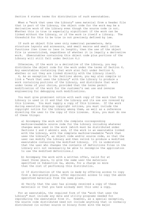 Section 6 states terms for distribution of such executables.
When a "work that uses the Library" uses material from a header file
that is part of the Library, the object code for the work may be a
derivative work of the Library even though the source code is not.
Whether this is true is especially significant if the work can be
linked without the Library, or if the work is itself a library. The
threshold for this to be true is not precisely defined by law.
If such an object file uses only numerical parameters, data
structure layouts and accessors, and small macros and small inline
functions (ten lines or less in length), then the use of the object
file is unrestricted, regardless of whether it is legally a derivative
work. (Executables containing this object code plus portions of the
Library will still fall under Section 6.)
Otherwise, if the work is a derivative of the Library, you may
distribute the object code for the work under the terms of Section 6.
Any executables containing that work also fall under Section 6,
whether or not they are linked directly with the Library itself.
6. As an exception to the Sections above, you may also compile or
link a "work that uses the Library" with the Library to produce a
work containing portions of the Library, and distribute that work
under terms of your choice, provided that the terms permit
modification of the work for the customer's own use and reverse
engineering for debugging such modifications.
You must give prominent notice with each copy of the work that the
Library is used in it and that the Library and its use are covered by
this License. You must supply a copy of this License. If the work
during execution displays copyright notices, you must include the
copyright notice for the Library among them, as well as a reference
directing the user to the copy of this License. Also, you must do one
of these things:
a) Accompany the work with the complete corresponding
machine-readable source code for the Library including whatever
changes were used in the work (which must be distributed under
Sections 1 and 2 above); and, if the work is an executable linked
with the Library, with the complete machine-readable "work that
uses the Library", as object code and/or source code, so that the
user can modify the Library and then relink to produce a modified
executable containing the modified Library. (It is understood
that the user who changes the contents of definitions files in the
Library will not necessarily be able to recompile the application
to use the modified definitions.)
b) Accompany the work with a written offer, valid for at
least three years, to give the same user the materials
specified in Subsection 6a, above, for a charge no more
than the cost of performing this distribution.
c) If distribution of the work is made by offering access to copy
from a designated place, offer equivalent access to copy the above
specified materials from the same place.
d) Verify that the user has already received a copy of these
materials or that you have already sent this user a copy.
For an executable, the required form of the "work that uses the
Library" must include any data and utility programs needed for
reproducing the executable from it. However, as a special exception,
the source code distributed need not include anything that is normally
distributed (in either source or binary form) with the major
 