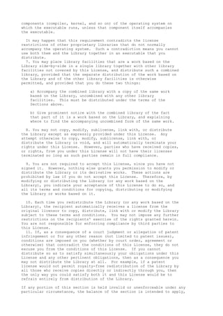 components (compiler, kernel, and so on) of the operating system on
which the executable runs, unless that component itself accompanies
the executable.
It may happen that this requirement contradicts the license
restrictions of other proprietary libraries that do not normally
accompany the operating system. Such a contradiction means you cannot
use both them and the Library together in an executable that you
distribute.
7. You may place library facilities that are a work based on the
Library side-by-side in a single library together with other library
facilities not covered by this License, and distribute such a combined
library, provided that the separate distribution of the work based on
the Library and of the other library facilities is otherwise
permitted, and provided that you do these two things:
a) Accompany the combined library with a copy of the same work
based on the Library, uncombined with any other library
facilities. This must be distributed under the terms of the
Sections above.
b) Give prominent notice with the combined library of the fact
that part of it is a work based on the Library, and explaining
where to find the accompanying uncombined form of the same work.
8. You may not copy, modify, sublicense, link with, or distribute
the Library except as expressly provided under this License. Any
attempt otherwise to copy, modify, sublicense, link with, or
distribute the Library is void, and will automatically terminate your
rights under this License. However, parties who have received copies,
or rights, from you under this License will not have their licenses
terminated so long as such parties remain in full compliance.
9. You are not required to accept this License, since you have not
signed it. However, nothing else grants you permission to modify or
distribute the Library or its derivative works. These actions are
prohibited by law if you do not accept this License. Therefore, by
modifying or distributing the Library (or any work based on the
Library), you indicate your acceptance of this License to do so, and
all its terms and conditions for copying, distributing or modifying
the Library or works based on it.
10. Each time you redistribute the Library (or any work based on the
Library), the recipient automatically receives a license from the
original licensor to copy, distribute, link with or modify the Library
subject to these terms and conditions. You may not impose any further
restrictions on the recipients' exercise of the rights granted herein.
You are not responsible for enforcing compliance by third parties to
this License.
11. If, as a consequence of a court judgment or allegation of patent
infringement or for any other reason (not limited to patent issues),
conditions are imposed on you (whether by court order, agreement or
otherwise) that contradict the conditions of this License, they do not
excuse you from the conditions of this License. If you cannot
distribute so as to satisfy simultaneously your obligations under this
License and any other pertinent obligations, then as a consequence you
may not distribute the Library at all. For example, if a patent
license would not permit royalty-free redistribution of the Library by
all those who receive copies directly or indirectly through you, then
the only way you could satisfy both it and this License would be to
refrain entirely from distribution of the Library.
If any portion of this section is held invalid or unenforceable under any
particular circumstance, the balance of the section is intended to apply,
 