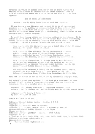 RENDERED INACCURATE OR LOSSES SUSTAINED BY YOU OR THIRD PARTIES OR A
FAILURE OF THE LIBRARY TO OPERATE WITH ANY OTHER SOFTWARE), EVEN IF
SUCH HOLDER OR OTHER PARTY HAS BEEN ADVISED OF THE POSSIBILITY OF SUCH
DAMAGES.
END OF TERMS AND CONDITIONS
Appendix: How to Apply These Terms to Your New Libraries
If you develop a new library, and you want it to be of the greatest
possible use to the public, we recommend making it free software that
everyone can redistribute and change. You can do so by permitting
redistribution under these terms (or, alternatively, under the terms of the
ordinary General Public License).
To apply these terms, attach the following notices to the library. It is
safest to attach them to the start of each source file to most effectively
convey the exclusion of warranty; and each file should have at least the
"copyright" line and a pointer to where the full notice is found.
<one line to give the library's name and a brief idea of what it does.>
Copyright (C) <year> <name of author>
This library is free software; you can redistribute it and/or
modify it under the terms of the GNU Library General Public
License as published by the Free Software Foundation; either
version 2 of the License, or (at your option) any later version.
This library is distributed in the hope that it will be useful,
but WITHOUT ANY WARRANTY; without even the implied warranty of
MERCHANTABILITY or FITNESS FOR A PARTICULAR PURPOSE. See the GNU
Library General Public License for more details.
You should have received a copy of the GNU Library General Public
License along with this library; if not, write to the Free
Software Foundation, Inc., 675 Mass Ave, Cambridge, MA 02139, USA.
Also add information on how to contact you by electronic and paper mail.
You should also get your employer (if you work as a programmer) or your
school, if any, to sign a "copyright disclaimer" for the library, if
necessary. Here is a sample; alter the names:
Yoyodyne, Inc., hereby disclaims all copyright interest in the
library 'Frob' (a library for tweaking knobs) written by James Random Hacker.
<signature of Ty Coon>, 1 April 1990
Ty Coon, President of Vice
That's all there is to it!
Software: Ethernet bridge tables – ebtables 2-0-9-2
Copyright notice:
Copyright (C) 2001-2002 Bart De Schuymer
Copyright (C) 1999 Paul 'Rusty' Russell & Michael J. Neuling
License:GNU General Public License v2.0 or later
Please see above
Software: Android - platform - external - mksh 4.4_r1
Copyright notice:
T Copyright © 2002, 2003, 2004, 2005, 2006, 2007, 2008, 2009, 2010,2011, 2012,
2013.Thorsten Glaser tg@mirbsd.org
License:MirOS Licence
* Thorsten Glaser <tg@mirbsd.org>
*
 