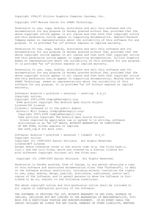 Copyright 1996,97 Silicon Graphics Computer Systems, Inc.
Copyright 1997 Moscow Center for SPARC Technology.
Permission to use, copy, modify, distribute and sell this software and its
documentation for any purpose is hereby granted without fee, provided that the
above copyright notice appear in all copies and that both that copyright notice
and this permission notice appear in supporting documentation. Hewlett-Packard
Company makes no representations about the suitability of this software for any
purpose. It is provided "as is" without express or implied warranty.
Permission to use, copy, modify, distribute and sell this software and its
documentation for any purpose is hereby granted without fee, provided that the
above copyright notice appear in all copies and that both that copyright notice
and this permission notice appear in supporting documentation. Silicon Graphics
makes no representations about the suitability of this software for any purpose.
It is provided "as is" without express or implied warranty.
Permission to use, copy, modify, distribute and sell this software and its
documentation for any purpose is hereby granted without fee, provided that the
above copyright notice appear in all copies and that both that copyright notice
and this permission notice appear in supporting documentation. Moscow Center for
SPARC Technology makes no representations about the suitability of this
software for any purpose. It is provided "as is" without express or implied
warranty.
Software: Android - platform - external - safe-iop 4.4_r1
Copyright notice:
Copyright 2007,2008 redpig@dataspill.org
Some portions copyright The Android Open Source Project
License:ISC License
License:: released in to the public domain
Author:: Will Drewry <redpig@dataspill.org>
Copyright 2007,2008 redpig@dataspill.org
Some portions copyright The Android Open Source Project
Unless required by applicable law or agreed to in writing, software
distributed on an "AS IS" BASIS, WITHOUT WARRANTIES OR CONDITIONS
OF ANY KIND, either express or implied.
See safe_iop.h for more info.
Software: Android - platform - external - libxml2 4.4_r1
Copyright notice:
Copyright (C) 1998-2003 Daniel Veillard. All Rights Reserved.
License:MIT License
Except where otherwise noted in the source code (e.g. the files hash.c,
list.c and the trio files, which are covered by a similar licence but
with different Copyright notices) all the files are:
Copyright (C) 1998-2003 Daniel Veillard. All Rights Reserved.
Permission is hereby granted, free of charge, to any person obtaining a copy
of this software and associated documentation files (the "Software"), to deal
in the Software without restriction, including without limitation the rights
to use, copy, modify, merge, publish, distribute, sublicense, and/or sell
copies of the Software, and to permit persons to whom the Software is fur-
nished to do so, subject to the following conditions:
The above copyright notice and this permission notice shall be included in
all copies or substantial portions of the Software.
THE SOFTWARE IS PROVIDED "AS IS", WITHOUT WARRANTY OF ANY KIND, EXPRESS OR
IMPLIED, INCLUDING BUT NOT LIMITED TO THE WARRANTIES OF MERCHANTABILITY, FIT-
NESS FOR A PARTICULAR PURPOSE AND NONINFRINGEMENT. IN NO EVENT SHALL THE
DANIEL VEILLARD BE LIABLE FOR ANY CLAIM, DAMAGES OR OTHER LIABILITY, WHETHER
 