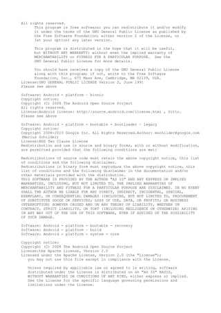 All rights reserved.
This program is free software; you can redistribute it and/or modify
it under the terms of the GNU General Public License as published by
the Free Software Foundation; either version 2 of the License, or
(at your option) any later version.
This program is distributed in the hope that it will be useful,
but WITHOUT ANY WARRANTY; without even the implied warranty of
MERCHANTABILITY or FITNESS FOR A PARTICULAR PURPOSE. See the
GNU General Public License for more details.
You should have received a copy of the GNU General Public License
along with this program; if not, write to the Free Software
Foundation, Inc., 675 Mass Ave, Cambridge, MA 02139, USA.
License:GNU GENERAL PUBLIC LICENSE Version 2, June 1991
Please see above
Software: Android - platform – bionic
Copyright notice:
Copyright (C) 2008 The Android Open Source Project
All rights reserved.
License:Android license: http://source.android.com/license.html , Ditto.
Please see above
Software: Android - platform - bootable - bootloader – legacy
Copyright notice:
Copyright 2008-2010 Google Inc. All Rights Reserved.Author: mschilder@google.com
(Marius Schilder)
License:BSD Two Clause License
Redistribution and use in source and binary forms, with or without modification,
are permitted provided that the following conditions are met:
Redistributions of source code must retain the above copyright notice, this list
of conditions and the following disclaimer.
Redistributions in binary form must reproduce the above copyright notice, this
list of conditions and the following disclaimer in the documentation and/or
other materials provided with the distribution.
THIS SOFTWARE IS PROVIDED BY THE AUTHOR "AS IS" AND ANY EXPRESS OR IMPLIED
WARRANTIES, INCLUDING, BUT NOT LIMITED TO, THE IMPLIED WARRANTIES OF
MERCHANTABILITY AND FITNESS FOR A PARTICULAR PURPOSE ARE DISCLAIMED. IN NO EVENT
SHALL THE AUTHOR BE LIABLE FOR ANY DIRECT, INDIRECT, INCIDENTAL, SPECIAL,
EXEMPLARY, OR CONSEQUENTIAL DAMAGES (INCLUDING, BUT NOT LIMITED TO, PROCUREMENT
OF SUBSTITUTE GOODS OR SERVICES; LOSS OF USE, DATA, OR PROFITS; OR BUSINESS
INTERRUPTION) HOWEVER CAUSED AND ON ANY THEORY OF LIABILITY, WHETHER IN
CONTRACT, STRICT LIABILITY, OR TORT (INCLUDING NEGLIGENCE OR OTHERWISE) ARISING
IN ANY WAY OUT OF THE USE OF THIS SOFTWARE, EVEN IF ADVISED OF THE POSSIBILITY
OF SUCH DAMAGE.
Software: Android - platform - bootable - recovery
Software: Android - platform – build
Software: Android - platform - system - core
Copyright notice:
Copyright (C) 2008 The Android Open Source Project
License:the Apache License, Version 2.0
Licensed under the Apache License, Version 2.0 (the "License");
you may not use this file except in compliance with the License.
Unless required by applicable law or agreed to in writing, software
distributed under the License is distributed on an "AS IS" BASIS,
WITHOUT WARRANTIES OR CONDITIONS OF ANY KIND, either express or implied.
See the License for the specific language governing permissions and
limitations under the License.
 