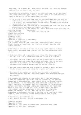 warranty. In no event will the authors be held liable for any damages
arising from the use of this software.
Permission is granted to anyone to use this software for any purpose,
including commercial applications, and to alter it and redistribute it
freely, subject to the following restrictions:
1. The origin of this software must not be misrepresented; you must not
claim that you wrote the original software. If you use this software
in a product, an acknowledgment in the product documentation would be
appreciated but is not required.
2. Altered source versions must be plainly marked as such, and must not be
misrepresented as being the original software.
3. This notice may not be removed or altered from any source distribution.
Jean-loup Gailly Mark Adler
jloup@gzip.org madler@alumni.caltech.edu
License:zlib License
Please see above
Software: bzip2
Copyright notice:
Copyright © 1996-2007 Julian Seward
License: bzip2 license
This program, "bzip2", the associated library "libbzip2", and all
documentation, are copyright (C) 1996-2010 Julian R Seward. All
rights reserved.
Redistribution and use in source and binary forms, with or without
modification, are permitted provided that the following conditions
are met:
1. Redistributions of source code must retain the above copyright
notice, this list of conditions and the following disclaimer.
2. The origin of this software must not be misrepresented; you must
not claim that you wrote the original software. If you use this
software in a product, an acknowledgment in the product
documentation would be appreciated but is not required.
3. Altered source versions must be plainly marked as such, and must
not be misrepresented as being the original software.
4. The name of the author may not be used to endorse or promote
products derived from this software without specific prior written
permission.
THIS SOFTWARE IS PROVIDED BY THE AUTHOR "AS IS" AND ANY EXPRESS
OR IMPLIED WARRANTIES, INCLUDING, BUT NOT LIMITED TO, THE IMPLIED
WARRANTIES OF MERCHANTABILITY AND FITNESS FOR A PARTICULAR PURPOSE
ARE DISCLAIMED. IN NO EVENT SHALL THE AUTHOR BE LIABLE FOR ANY
DIRECT, INDIRECT, INCIDENTAL, SPECIAL, EXEMPLARY, OR CONSEQUENTIAL
DAMAGES (INCLUDING, BUT NOT LIMITED TO, PROCUREMENT OF SUBSTITUTE
GOODS OR SERVICES; LOSS OF USE, DATA, OR PROFITS; OR BUSINESS
INTERRUPTION) HOWEVER CAUSED AND ON ANY THEORY OF LIABILITY,
WHETHER IN CONTRACT, STRICT LIABILITY, OR TORT (INCLUDING
NEGLIGENCE OR OTHERWISE) ARISING IN ANY WAY OUT OF THE USE OF THIS
SOFTWARE, EVEN IF ADVISED OF THE POSSIBILITY OF SUCH DAMAGE.
Julian Seward, jseward@bzip.org
bzip2/libbzip2 version 1.0.6 of 6 September 2010
Software: BusyBox
Copyright notice:
Copyright (C) 2007 Denys Vlasenko <vda.linux@googlemail.com>
Copyright (C) 2009 Denys Vlasenko.
 