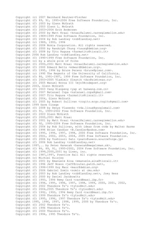 Copyright (c) 2007 Bernhard Reutner-Fischer
Copyright (C) 89, 91, 1995-2006 Free Software Foundation, Inc.
Copyright (C) 2003 by Glenn McGrath
Copyright (C) 2003 Glenn L. McGrath
Copyright (C) 2003-2004 Erik Andersen
Copyright (C) 2000 by Matt Kraai <kraai@alumni.carnegiemellon.edu>
Copyright (C) 1989-1999 Free Software Foundation, Inc.
Copyright (C) 2004 by Rob Landley <rob@landley.net>
Copyright (c) 1989, 1993, 1994
Copyright (C) 2008 Nokia Corporation. All rights reserved.
Copyright (C) 2000 by Randolph Chung <tausq@debian.org>
Copyright (C) 2008 by Tito Ragusa <farmatito@tiscali.it>
Copyright 2006 Rob Landley <rob@landley.net>
Copyright (C) 1990-1999 Free Software Foundation, Inc.
Copyright (c) by a whole pile of folks
Copyright (C) 2000,2001 Matt Kraai <kraai@alumni.carnegiemellon.edu>
Copyright (C) 2000 Edward Betts <edward@debian.org>.
Copyright (C) 1995, 1996 by Bruce Perens <bruce@pixar.com>.
Copyright (c) 1990 The Regents of the University of California.
Copyright (C) 86, 1991-1997, 1999 Free Software Foundation, Inc.
Copyright (C) 2003-2005 Vladimir Oleynik <dzo@simtreas.ru>
Copyright (C) 2005 Manuel Novoa III <mjn3@codepoet.org>
Copyright 2003, Glenn McGrath
Copyright (C) 2003 Yang Xiaopeng <yxp at hanwang.com.cn>
Copyright (C) 2007 Natanael Copa <natanael.copa@gmail.com>
Copyright (C) 2007 Tito Ragusa <farmatito@tiscali.it>
Copyright (C) 2004, Glenn McGrath
Copyright (C) 2005 by Robert Sullivan <cogito.ergo.cogito@gmail.com>
Copyright 1999 Dave Cinege
Copyright (C) 2008 by Denys Vlasenko <vda.linux@googlemail.com>
Copyright (C) 91, 1995-2002 Free Software Foundation, Inc.
Copyright (C) 2003 Glenn McGrath
Copyright (C) 2000,2001 Matt Kraai
Copyright (C) 2001 by Matt Kraai <kraai@alumni.carnegiemellon.edu>
Copyright (C) 92, 1995-2004 Free Software Foundation, Inc.
Copyright (C) 2006 by Rob Sullivan, with ideas from code by Walter Harms
Copyright (C) 1996 Brian Candler <B.Candler@pobox.com>
Copyright (C) 1995, 1996, 1997, 1998, 2000 Free Software Foundation, Inc.
Copyright (C) 2001, 2002, 2003, 2004, 2005 Free Software Foundation.
Copyright (C) 2006 by Yoshinori Sato <ysato@users.sourceforge.jp>
Copyright (C) 2006 Rob Landley <rob@landley.net>
Copyright 1997,.. by Peter Hanecak <hanecak@megaloman.sk>.
Copyright (C) 86, 89, 91, 1995-2002, 2004 Free Software Foundation, Inc.
Copyright (C) 1999,2000,2001 by Lineo, inc.
Copyright (c) 1987,1997, Prentice Hall All rights reserved.
Copyright (c) Michiel Huisjes
Copyright (C) 2001 by Emanuele Aina <emanuele.aina@tiscali.it>
Copyright (C) 1996 Jeff Noxon <jeff@router.patch.net>,
Copyright (C) 1996-1999 Guy Maor <maor@debian.org>
Copyright (C) 2006 Gabriel Somlo <somlo at cmu.edu>
Copyright (C) 2003 by Rob Landley <rob@landley.net>, Joey Hess
Copyright (C) 2000 by Daniel Jacobowitz
Copyright (C) 1993, 1994 Remy Card <card@masi.ibp.fr>
Copyright (C) 1994, 1995, 1996, 1997, 1998, 1999, 2000, 2001, 2002,
Copyright (C) 2002 Theodore Ts'o <tytso@mit.edu>
Copyright (C) 2004,2005 Theodore Ts'o <tytso@mit.edu>
Copyright (C) 1992, 1993, 1994 Remy Card <card@masi.ibp.fr>
Copyright (C) 1999 Theodore Ts'o <tytso@mit.edu>
Copyright (C) 1995, 1996, 1997 Theodore Ts'o <tytso@mit.edu>
Copyright 1995, 1996, 1997, 1998, 1999, 2000 by Theodore Ts'o.
Copyright (C) 2002 Theodore Ts'o.
Copyright (C) 1996 Theodore Ts'o.
Copyright (C) 2000 Theodore Ts'o.
Copyright (C) 1994, 1995 Theodore Ts'o.
 