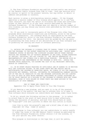 9. The Free Software Foundation may publish revised and/or new versions
of the General Public License from time to time. Such new versions will
be similar in spirit to the present version, but may differ in detail to
address new problems or concerns.
Each version is given a distinguishing version number. If the Program
specifies a version number of this License which applies to it and "any
later version", you have the option of following the terms and conditions
either of that version or of any later version published by the Free
Software Foundation. If the Program does not specify a version number of
this License, you may choose any version ever published by the Free Software
Foundation.
10. If you wish to incorporate parts of the Program into other free
programs whose distribution conditions are different, write to the author
to ask for permission. For software which is copyrighted by the Free
Software Foundation, write to the Free Software Foundation; we sometimes
make exceptions for this. Our decision will be guided by the two goals
of preserving the free status of all derivatives of our free software and
of promoting the sharing and reuse of software generally.
NO WARRANTY
11. BECAUSE THE PROGRAM IS LICENSED FREE OF CHARGE, THERE IS NO WARRANTY
FOR THE PROGRAM, TO THE EXTENT PERMITTED BY APPLICABLE LAW. EXCEPT WHEN
OTHERWISE STATED IN WRITING THE COPYRIGHT HOLDERS AND/OR OTHER PARTIES
PROVIDE THE PROGRAM "AS IS" WITHOUT WARRANTY OF ANY KIND, EITHER EXPRESSED
OR IMPLIED, INCLUDING, BUT NOT LIMITED TO, THE IMPLIED WARRANTIES OF
MERCHANTABILITY AND FITNESS FOR A PARTICULAR PURPOSE. THE ENTIRE RISK AS
TO THE QUALITY AND PERFORMANCE OF THE PROGRAM IS WITH YOU. SHOULD THE
PROGRAM PROVE DEFECTIVE, YOU ASSUME THE COST OF ALL NECESSARY SERVICING,
REPAIR OR CORRECTION.
12. IN NO EVENT UNLESS REQUIRED BY APPLICABLE LAW OR AGREED TO IN WRITING
WILL ANY COPYRIGHT HOLDER, OR ANY OTHER PARTY WHO MAY MODIFY AND/OR
REDISTRIBUTE THE PROGRAM AS PERMITTED ABOVE, BE LIABLE TO YOU FOR DAMAGES,
INCLUDING ANY GENERAL, SPECIAL, INCIDENTAL OR CONSEQUENTIAL DAMAGES ARISING
OUT OF THE USE OR INABILITY TO USE THE PROGRAM (INCLUDING BUT NOT LIMITED
TO LOSS OF DATA OR DATA BEING RENDERED INACCURATE OR LOSSES SUSTAINED BY
YOU OR THIRD PARTIES OR A FAILURE OF THE PROGRAM TO OPERATE WITH ANY OTHER
PROGRAMS), EVEN IF SUCH HOLDER OR OTHER PARTY HAS BEEN ADVISED OF THE
POSSIBILITY OF SUCH DAMAGES.
END OF TERMS AND CONDITIONS
Appendix: How to Apply These Terms to Your New Programs
If you develop a new program, and you want it to be of the greatest
possible use to the public, the best way to achieve this is to make it
free software which everyone can redistribute and change under these terms.
To do so, attach the following notices to the program. It is safest
to attach them to the start of each source file to most effectively
convey the exclusion of warranty; and each file should have at least
the "copyright" line and a pointer to where the full notice is found.
<one line to give the program's name and a brief idea of what it does.>
Copyright (C) 19yy <name of author>
This program is free software; you can redistribute it and/or modify
it under the terms of the GNU General Public License as published by
the Free Software Foundation; either version 2 of the License, or
(at your option) any later version.
This program is distributed in the hope that it will be useful,
 