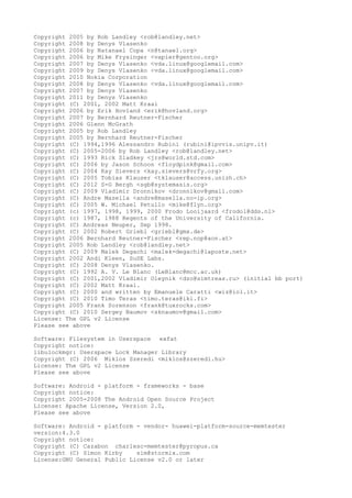 Copyright 2005 by Rob Landley <rob@landley.net>
Copyright 2008 by Denys Vlasenko
Copyright 2006 by Natanael Copa <n@tanael.org>
Copyright 2006 by Mike Frysinger <vapier@gentoo.org>
Copyright 2007 by Denys Vlasenko <vda.linux@googlemail.com>
Copyright 2009 by Denys Vlasenko <vda.linux@googlemail.com>
Copyright 2010 Nokia Corporation
Copyright 2008 by Denys Vlasenko <vda.linux@googlemail.com>
Copyright 2007 by Denys Vlasenko
Copyright 2011 by Denys Vlasenko
Copyright (C) 2001, 2002 Matt Kraai
Copyright 2006 by Erik Hovland <erik@hovland.org>
Copyright 2007 by Bernhard Reutner-Fischer
Copyright 2006 Glenn McGrath
Copyright 2005 by Rob Landley
Copyright 2005 by Bernhard Reutner-Fischer
Copyright (C) 1994,1996 Alessandro Rubini (rubini@ipvvis.unipv.it)
Copyright (C) 2005-2006 by Rob Landley <rob@landley.net>
Copyright (C) 1993 Rick Sladkey <jrs@world.std.com>
Copyright (C) 2006 by Jason Schoon <floydpink@gmail.com>
Copyright (C) 2004 Kay Sievers <kay.sievers@vrfy.org>
Copyright (C) 2005 Tobias Klauser <tklauser@access.unizh.ch>
Copyright (C) 2012 S-G Bergh <sgb@systemasis.org>
Copyright (C) 2009 Vladimir Dronnikov <dronnikov@gmail.com>
Copyright (C) Andre Masella <andre@masella.no-ip.org>
Copyright (C) 2005 W. Michael Petullo <mike@flyn.org>
Copyright (c) 1997, 1998, 1999, 2000 Frodo Looijaard <frodol@dds.nl>
Copyright (c) 1987, 1988 Regents of the University of California.
Copyright (C) Andreas Neuper, Sep 1998.
Copyright (C) 2002 Robert Griebl <griebl@gmx.de>
Copyright 2006 Bernhard Reutner-Fischer <rep.nop@aon.at>
Copyright 2005 Rob Landley <rob@landley.net>
Copyright (C) 2009 Malek Degachi <malek-degachi@laposte.net>
Copyright 2002 Andi Kleen, SuSE Labs.
Copyright (C) 2008 Denys Vlasenko.
Copyright (C) 1992 A. V. Le Blanc (LeBlanc@mcc.ac.uk)
Copyright (C) 2001,2002 Vladimir Oleynik <dzo@simtreas.ru> (initial bb port)
Copyright (C) 2002 Matt Kraai.
Copyright (C) 2000 and written by Emanuele Caratti <wiz@iol.it>
Copyright (C) 2010 Timo Teras <timo.teras@iki.fi>
Copyright 2005 Frank Sorenson <frank@tuxrocks.com>
Copyright (C) 2010 Sergey Naumov <sknaumov@gmail.com>
License: The GPL v2 License
Please see above
Software: Filesystem in Userspace exfat
Copyright notice:
libulockmgr: Userspace Lock Manager Library
Copyright (C) 2006 Miklos Szeredi <miklos@szeredi.hu>
License: The GPL v2 License
Please see above
Software: Android - platform - frameworks - base
Copyright notice:
Copyright 2005-2008 The Android Open Source Project
License: Apache License, Version 2.0,
Please see above
Software: Android - platform - vendor- huawei-platform-source-memtester
version:4.3.0
Copyright notice:
Copyright (C) Cazabon charlesc-memtester@pyropus.ca
Copyright (C) Simon Kirby sim@stormix.com
License:GNU General Public License v2.0 or later
 