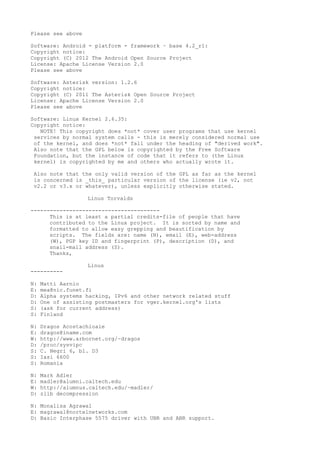 Please see above
Software: Android - platform - framework – base 4.2_r1:
Copyright notice:
Copyright (C) 2012 The Android Open Source Project
License: Apache License Version 2.0
Please see above
Software: Asterisk version: 1.2.6
Copyright notice:
Copyright (C) 2011 The Asterisk Open Source Project
License: Apache License Version 2.0
Please see above
Software: Linux Kernel 2.6.35:
Copyright notice:
NOTE! This copyright does *not* cover user programs that use kernel
services by normal system calls - this is merely considered normal use
of the kernel, and does *not* fall under the heading of "derived work".
Also note that the GPL below is copyrighted by the Free Software
Foundation, but the instance of code that it refers to (the Linux
kernel) is copyrighted by me and others who actually wrote it.
Also note that the only valid version of the GPL as far as the kernel
is concerned is _this_ particular version of the license (ie v2, not
v2.2 or v3.x or whatever), unless explicitly otherwise stated.
Linus Torvalds
----------------------------------------
This is at least a partial credits-file of people that have
contributed to the Linux project. It is sorted by name and
formatted to allow easy grepping and beautification by
scripts. The fields are: name (N), email (E), web-address
(W), PGP key ID and fingerprint (P), description (D), and
snail-mail address (S).
Thanks,
Linus
----------
N: Matti Aarnio
E: mea@nic.funet.fi
D: Alpha systems hacking, IPv6 and other network related stuff
D: One of assisting postmasters for vger.kernel.org's lists
S: (ask for current address)
S: Finland
N: Dragos Acostachioaie
E: dragos@iname.com
W: http://www.arbornet.org/~dragos
D: /proc/sysvipc
S: C. Negri 6, bl. D3
S: Iasi 6600
S: Romania
N: Mark Adler
E: madler@alumni.caltech.edu
W: http://alumnus.caltech.edu/~madler/
D: zlib decompression
N: Monalisa Agrawal
E: magrawal@nortelnetworks.com
D: Basic Interphase 5575 driver with UBR and ABR support.
 