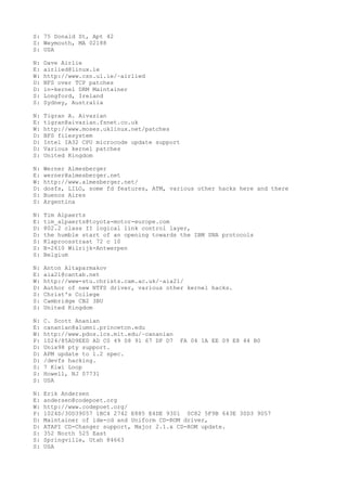 S: 75 Donald St, Apt 42
S: Weymouth, MA 02188
S: USA
N: Dave Airlie
E: airlied@linux.ie
W: http://www.csn.ul.ie/~airlied
D: NFS over TCP patches
D: in-kernel DRM Maintainer
S: Longford, Ireland
S: Sydney, Australia
N: Tigran A. Aivazian
E: tigran@aivazian.fsnet.co.uk
W: http://www.moses.uklinux.net/patches
D: BFS filesystem
D: Intel IA32 CPU microcode update support
D: Various kernel patches
S: United Kingdom
N: Werner Almesberger
E: werner@almesberger.net
W: http://www.almesberger.net/
D: dosfs, LILO, some fd features, ATM, various other hacks here and there
S: Buenos Aires
S: Argentina
N: Tim Alpaerts
E: tim_alpaerts@toyota-motor-europe.com
D: 802.2 class II logical link control layer,
D: the humble start of an opening towards the IBM SNA protocols
S: Klaproosstraat 72 c 10
S: B-2610 Wilrijk-Antwerpen
S: Belgium
N: Anton Altaparmakov
E: aia21@cantab.net
W: http://www-stu.christs.cam.ac.uk/~aia21/
D: Author of new NTFS driver, various other kernel hacks.
S: Christ's College
S: Cambridge CB2 3BU
S: United Kingdom
N: C. Scott Ananian
E: cananian@alumni.princeton.edu
W: http://www.pdos.lcs.mit.edu/~cananian
P: 1024/85AD9EED AD C0 49 08 91 67 DF D7 FA 04 1A EE 09 E8 44 B0
D: Unix98 pty support.
D: APM update to 1.2 spec.
D: /devfs hacking.
S: 7 Kiwi Loop
S: Howell, NJ 07731
S: USA
N: Erik Andersen
E: andersen@codepoet.org
W: http://www.codepoet.org/
P: 1024D/30D39057 1BC4 2742 E885 E4DE 9301 0C82 5F9B 643E 30D3 9057
D: Maintainer of ide-cd and Uniform CD-ROM driver,
D: ATAPI CD-Changer support, Major 2.1.x CD-ROM update.
S: 352 North 525 East
S: Springville, Utah 84663
S: USA
 