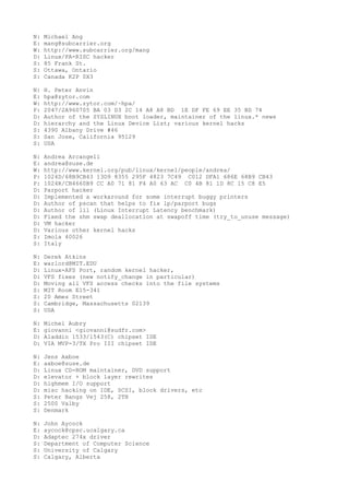 N: Michael Ang
E: mang@subcarrier.org
W: http://www.subcarrier.org/mang
D: Linux/PA-RISC hacker
S: 85 Frank St.
S: Ottawa, Ontario
S: Canada K2P 0X3
N: H. Peter Anvin
E: hpa@zytor.com
W: http://www.zytor.com/~hpa/
P: 2047/2A960705 BA 03 D3 2C 14 A8 A8 BD 1E DF FE 69 EE 35 BD 74
D: Author of the SYSLINUX boot loader, maintainer of the linux.* news
D: hierarchy and the Linux Device List; various kernel hacks
S: 4390 Albany Drive #46
S: San Jose, California 95129
S: USA
N: Andrea Arcangeli
E: andrea@suse.de
W: http://www.kernel.org/pub/linux/kernel/people/andrea/
P: 1024D/68B9CB43 13D9 8355 295F 4823 7C49 C012 DFA1 686E 68B9 CB43
P: 1024R/CB4660B9 CC A0 71 81 F4 A0 63 AC C0 4B 81 1D 8C 15 C8 E5
D: Parport hacker
D: Implemented a workaround for some interrupt buggy printers
D: Author of pscan that helps to fix lp/parport bugs
D: Author of lil (Linux Interrupt Latency benchmark)
D: Fixed the shm swap deallocation at swapoff time (try_to_unuse message)
D: VM hacker
D: Various other kernel hacks
S: Imola 40026
S: Italy
N: Derek Atkins
E: warlord@MIT.EDU
D: Linux-AFS Port, random kernel hacker,
D: VFS fixes (new notify_change in particular)
D: Moving all VFS access checks into the file systems
S: MIT Room E15-341
S: 20 Ames Street
S: Cambridge, Massachusetts 02139
S: USA
N: Michel Aubry
E: giovanni <giovanni@sudfr.com>
D: Aladdin 1533/1543(C) chipset IDE
D: VIA MVP-3/TX Pro III chipset IDE
N: Jens Axboe
E: axboe@suse.de
D: Linux CD-ROM maintainer, DVD support
D: elevator + block layer rewrites
D: highmem I/O support
D: misc hacking on IDE, SCSI, block drivers, etc
S: Peter Bangs Vej 258, 2TH
S: 2500 Valby
S: Denmark
N: John Aycock
E: aycock@cpsc.ucalgary.ca
D: Adaptec 274x driver
S: Department of Computer Science
S: University of Calgary
S: Calgary, Alberta
 