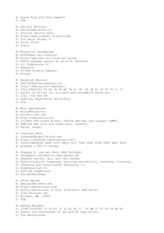 D: Linux Plug and Play Support
S: USA
N: Daniele Bellucci
E: bellucda@tiscali.it
D: Various Janitor work.
W: http://web.tiscali.it/bellucda
S: Via Delle Palme, 9
S: Terni 05100
S: Italy
N: Krzysztof Benedyczak
E: golbi@mat.uni.torun.pl
W: http://www.mat.uni.torun.pl/~golbi
D: POSIX message queues fs (with M. Wronski)
S: ul. Podmiejska 52
S: Radunica
S: 83-000 Pruszcz Gdanski
S: Poland
N: Randolph Bentson
E: bentson@grieg.seaslug.org
W: http://www.aa.net/~bentson/
P: 1024/39ED5729 5C A8 7A F4 B2 7A D1 3E B5 3B 81 CF 47 30 11 71
D: Author of driver for Cyclom-Y and Cyclades-Z async mux
S: 2322 37th Ave SW
S: Seattle, Washington 98126-2010
S: USA
N: Muli Ben-Yehuda
E: mulix@mulix.org
E: muli@il.ibm.com
W: http://www.mulix.org
D: trident OSS sound driver, x86-64 dma-ops and Calgary IOMMU,
D: KVM and Xen bits and other misc. hackery.
S: Haifa, Israel
N: Johannes Berg
E: johannes@sipsolutions.net
W: http://johannes.sipsolutions.net/
P: 1024D/9AB78CA5 AD02 0176 4E29 C137 1DF6 08D2 FC44 CF86 9AB7 8CA5
D: powerpc & 802.11 hacker
N: Stephen R. van den Berg (AKA BuGless)
E: berg@pool.informatik.rwth-aachen.de
D: General kernel, gcc, and libc hacker
D: Specialisation: tweaking, ensuring portability, tweaking, cleaning,
D: tweaking and occasionally debugging :-)
S: Bouwensstraat 22
S: 6369 BG Simpelveld
S: The Netherlands
N: Peter Berger
E: pberger@brimson.com
W: http://www.brimson.com
D: Author/maintainer of Digi AccelePort USB driver
S: 1549 Hiironen Rd.
S: Brimson, MN 55602
S: USA
N: Hennus Bergman
P: 1024/77D50909 76 99 FD 31 91 E1 96 1C 90 BB 22 80 62 F6 BD 63
D: Author and maintainer of the QIC-02 tape driver
S: The Netherlands
 