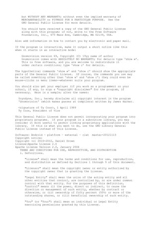 but WITHOUT ANY WARRANTY; without even the implied warranty of
MERCHANTABILITY or FITNESS FOR A PARTICULAR PURPOSE. See the
GNU General Public License for more details.
You should have received a copy of the GNU General Public License
along with this program; if not, write to the Free Software
Foundation, Inc., 675 Mass Ave, Cambridge, MA 02139, USA.
Also add information on how to contact you by electronic and paper mail.
If the program is interactive, make it output a short notice like this
when it starts in an interactive mode:
Gnomovision version 69, Copyright (C) 19yy name of author
Gnomovision comes with ABSOLUTELY NO WARRANTY; for details type 'show w'.
This is free software, and you are welcome to redistribute it
under certain conditions; type 'show c' for details.
The hypothetical commands 'show w' and 'show c' should show the appropriate
parts of the General Public License. Of course, the commands you use may
be called something other than 'show w' and 'show c'; they could even be
mouse-clicks or menu items--whatever suits your program.
You should also get your employer (if you work as a programmer) or your
school, if any, to sign a "copyright disclaimer" for the program, if
necessary. Here is a sample; alter the names:
Yoyodyne, Inc., hereby disclaims all copyright interest in the program
'Gnomovision' (which makes passes at compilers) written by James Hacker.
<signature of Ty Coon>, 1 April 1989
Ty Coon, President of Vice
This General Public License does not permit incorporating your program into
proprietary programs. If your program is a subroutine library, you may
consider it more useful to permit linking proprietary applications with the
library. If this is what you want to do, use the GNU Library General
Public License instead of this License.
Software: Android – platform – external – clat master-20121113
Copyright notice:
Copyright (c) 2010-2012, Daniel Drown
License:Apache License 2.0
Apache License Version 2.0, January 2004
TERMS AND CONDITIONS FOR USE, REPRODUCTION, AND DISTRIBUTION
1. Definitions.
"License" shall mean the terms and conditions for use, reproduction,
and distribution as defined by Sections 1 through 9 of this document.
"Licensor" shall mean the copyright owner or entity authorized by
the copyright owner that is granting the License.
"Legal Entity" shall mean the union of the acting entity and all
other entities that control, are controlled by, or are under common
control with that entity. For the purposes of this definition,
"control" means (i) the power, direct or indirect, to cause the
direction or management of such entity, whether by contract or
otherwise, or (ii) ownership of fifty percent (50%) or more of the
outstanding shares, or (iii) beneficial ownership of such entity.
"You" (or "Your") shall mean an individual or Legal Entity
exercising permissions granted by this License.
 