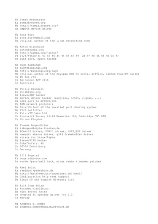 N: Tomas Berndtsson
E: tomas@nocrew.org
W: http://tomas.nocrew.org/
D: dsp56k device driver
N: Ross Biro
E: ross.biro@gmail.com
D: Original author of the Linux networking code
N: Anton Blanchard
E: anton@samba.org
W: http://samba.org/~anton/
P: 1024/8462A731 4C 55 86 34 44 59 A7 99 2B 97 88 4A 88 9A 0D 97
D: sun4 port, Sparc hacker
N: Hugh Blemings
E: hugh@blemings.org
W: http://blemings.org/hugh
D: Original author of the Keyspan USB to serial drivers, random PowerPC hacker
S: PO Box 234
S: Belconnen ACT 2616
S: Australia
N: Philip Blundell
E: philb@gnu.org
D: Linux/ARM hacker
D: Device driver hacker (eexpress, 3c505, c-qcam, ...)
D: m68k port to HP9000/300
D: AUN network protocols
D: Co-architect of the parallel port sharing system
D: IPv6 netfilter
S: FutureTV Labs Ltd
S: Brunswick House, 61-69 Newmarket Rd, Cambridge CB5 8EG
S: United Kingdom
N: Thomas Bogendörfer
E: tsbogend@alpha.franken.de
D: PCnet32 driver, SONIC driver, JAZZ_ESP driver
D: newport abscon driver, g364 framebuffer driver
D: strace for Linux/Alpha
D: Linux/MIPS hacker
S: Schafhofstr. 40
S: 90556 Cadolzburg
S: Germany
N: Bill Bogstad
E: bogstad@pobox.com
D: wrote /proc/self hack, minor samba & dosemu patches
N: Axel Boldt
E: axel@uni-paderborn.de
W: http://math-www.uni-paderborn.de/~axel/
D: Configuration help text support
D: Linux CD and Support Giveaway List
N: Erik Inge Bolsø
E: knan@mo.himolde.no
D: Misc kernel hacks
D: Updated PC speaker driver for 2.3
S: Norway
N: Andreas E. Bombe
E: andreas.bombe@munich.netsurf.de
 