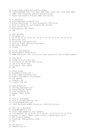 W: http://home.pages.de/~andreas.bombe/
P: 1024/04880A44 72E5 7031 4414 2EB6 F6B4 4CBD 1181 7032 0488 0A44
D: IEEE 1394 subsystem rewrite and maintainer
D: Texas Instruments PCILynx IEEE 1394 driver
N: Al Borchers
E: alborchers@steinerpoint.com
D: Author/maintainer of Digi AccelePort USB driver
D: work on usbserial and keyspan_pda drivers
S: 4912 Zenith Ave. S.
S: Minneapolis, MN 55410
S: USA
N: Marc Boucher
E: marc@mbsi.ca
P: CA 67 A5 1A 38 CE B6 F2 D5 83 51 03 D2 9C 30 9E CE D2 DD 65
D: Netfilter core
D: IP policy routing by mark
D: Various fixes (mostly networking)
S: Montreal, Quebec
S: Canada
N: Zoltán Böszörményi
E: zboszor@mail.externet.hu
D: MTRR emulation with Cyrix style ARR registers, Athlon MTRR support
N: John Boyd
E: boyd@cis.ohio-state.edu
D: Co-author of wd7000 SCSI driver
S: 101 Curl Drive #591
S: Columbus, Ohio 43210
S: USA
N: Peter Braam
E: braam@clusterfs.com
W: http://www.clusterfs.com/
D: Coda & InterMezzo filesystems
S: 181 McNeil
S: Canmore, AB
S: Canada, T1W 2R9
N: Ryan Bradetich
E: rbradetich@uswest.net
D: Linux/PA-RISC hacker
S: 1200 Goldenrod Dr.
S: Nampa, Idaho 83686
S: USA
N: Dirk J. Brandewie
E: dirk.j.brandewie@intel.com
E: linux-wimax@intel.com
D: Intel Wireless WiMAX Connection 2400 SDIO driver
N: Derrick J. Brashear
E: shadow@dementia.org
W: http://www.dementia.org/~shadow
P: 512/71EC9367 C5 29 0F BC 83 51 B9 F0 BC 05 89 A0 4F 1F 30 05
D: Author of Sparc CS4231 audio driver, random Sparc work
S: 403 Gilmore Avenue
S: Trafford, Pennsylvania 15085
S: USA
N: Dag Brattli
E: dagb@cs.uit.no
 