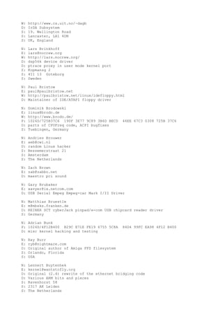 W: http://www.cs.uit.no/~dagb
D: IrDA Subsystem
S: 19. Wellington Road
S: Lancaster, LA1 4DN
S: UK, England
N: Lars Brinkhoff
E: lars@nocrew.org
W: http://lars.nocrew.org/
D: dsp56k device driver
D: ptrace proxy in user mode kernel port
S: Kopmansg 2
S: 411 13 Goteborg
S: Sweden
N: Paul Bristow
E: paul@paulbristow.net
W: http://paulbristow.net/linux/idefloppy.html
D: Maintainer of IDE/ATAPI floppy driver
N: Dominik Brodowski
E: linux@brodo.de
W: http://www.brodo.de/
P: 1024D/725B37C6 190F 3E77 9C89 3B6D BECD 46EE 67C3 0308 725B 37C6
D: parts of CPUFreq code, ACPI bugfixes
S: Tuebingen, Germany
N: Andries Brouwer
E: aeb@cwi.nl
D: random Linux hacker
S: Bessemerstraat 21
S: Amsterdam
S: The Netherlands
N: Zach Brown
E: zab@zabbo.net
D: maestro pci sound
N: Gary Brubaker
E: xavyer@ix.netcom.com
D: USB Serial Empeg Empeg-car Mark I/II Driver
N: Matthias Bruestle
E: m@mbsks.franken.de
D: REINER SCT cyberJack pinpad/e-com USB chipcard reader driver
S: Germany
N: Adrian Bunk
P: 1024D/4F12B400 B29C E71E FE19 6755 5C8A 84D4 99FC EA98 4F12 B400
D: misc kernel hacking and testing
N: Ray Burr
E: ryb@nightmare.com
D: Original author of Amiga FFS filesystem
S: Orlando, Florida
S: USA
N: Lennert Buytenhek
E: kernel@wantstofly.org
D: Original (2.4) rewrite of the ethernet bridging code
D: Various ARM bits and pieces
S: Ravenhorst 58
S: 2317 AK Leiden
S: The Netherlands
 