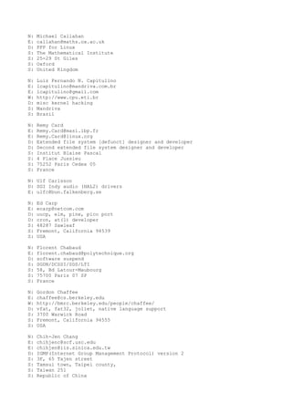 N: Michael Callahan
E: callahan@maths.ox.ac.uk
D: PPP for Linux
S: The Mathematical Institute
S: 25-29 St Giles
S: Oxford
S: United Kingdom
N: Luiz Fernando N. Capitulino
E: lcapitulino@mandriva.com.br
E: lcapitulino@gmail.com
W: http://www.cpu.eti.br
D: misc kernel hacking
S: Mandriva
S: Brazil
N: Remy Card
E: Remy.Card@masi.ibp.fr
E: Remy.Card@linux.org
D: Extended file system [defunct] designer and developer
D: Second extended file system designer and developer
S: Institut Blaise Pascal
S: 4 Place Jussieu
S: 75252 Paris Cedex 05
S: France
N: Ulf Carlsson
D: SGI Indy audio (HAL2) drivers
E: ulfc@bun.falkenberg.se
N: Ed Carp
E: ecarp@netcom.com
D: uucp, elm, pine, pico port
D: cron, at(1) developer
S: 48287 Sawleaf
S: Fremont, California 94539
S: USA
N: Florent Chabaud
E: florent.chabaud@polytechnique.org
D: software suspend
S: SGDN/DCSSI/SDS/LTI
S: 58, Bd Latour-Maubourg
S: 75700 Paris 07 SP
S: France
N: Gordon Chaffee
E: chaffee@cs.berkeley.edu
W: http://bmrc.berkeley.edu/people/chaffee/
D: vfat, fat32, joliet, native language support
S: 3700 Warwick Road
S: Fremont, California 94555
S: USA
N: Chih-Jen Chang
E: chihjenc@scf.usc.edu
E: chihjen@iis.sinica.edu.tw
D: IGMP(Internet Group Management Protocol) version 2
S: 3F, 65 Tajen street
S: Tamsui town, Taipei county,
S: Taiwan 251
S: Republic of China
 