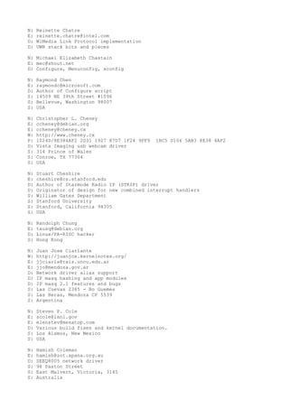 N: Reinette Chatre
E: reinette.chatre@intel.com
D: WiMedia Link Protocol implementation
D: UWB stack bits and pieces
N: Michael Elizabeth Chastain
E: mec@shout.net
D: Configure, Menuconfig, xconfig
N: Raymond Chen
E: raymondc@microsoft.com
D: Author of Configure script
S: 14509 NE 39th Street #1096
S: Bellevue, Washington 98007
S: USA
N: Christopher L. Cheney
E: ccheney@debian.org
E: ccheney@cheney.cx
W: http://www.cheney.cx
P: 1024D/8E384AF2 2D31 1927 87D7 1F24 9FF9 1BC5 D106 5AB3 8E38 4AF2
D: Vista Imaging usb webcam driver
S: 314 Prince of Wales
S: Conroe, TX 77304
S: USA
N: Stuart Cheshire
E: cheshire@cs.stanford.edu
D: Author of Starmode Radio IP (STRIP) driver
D: Originator of design for new combined interrupt handlers
S: William Gates Department
S: Stanford University
S: Stanford, California 94305
S: USA
N: Randolph Chung
E: tausq@debian.org
D: Linux/PA-RISC hacker
S: Hong Kong
N: Juan Jose Ciarlante
W: http://juanjox.kernelnotes.org/
E: jjciarla@raiz.uncu.edu.ar
E: jjo@mendoza.gov.ar
D: Network driver alias support
D: IP masq hashing and app modules
D: IP masq 2.1 features and bugs
S: Las Cuevas 2385 - Bo Guemes
S: Las Heras, Mendoza CP 5539
S: Argentina
N: Steven P. Cole
E: scole@lanl.gov
E: elenstev@mesatop.com
D: Various build fixes and kernel documentation.
S: Los Alamos, New Mexico
S: USA
N: Hamish Coleman
E: hamish@zot.apana.org.au
D: SEEQ8005 network driver
S: 98 Paxton Street
S: East Malvern, Victoria, 3145
S: Australia
 