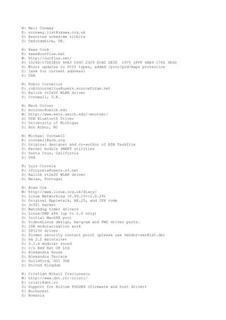 N: Neil Conway
E: nconway.list@ukaea.org.uk
D: Assorted sched/mm titbits
S: Oxfordshire, UK.
N: Kees Cook
E: kees@outflux.net
W: http://outflux.net/
P: 1024D/17063E6D 9FA3 C49C 23C9 D1BC 2E30 1975 1FFF 4BA9 1706 3E6D
D: Minor updates to SCSI types, added /proc/pid/maps protection
S: (ask for current address)
S: USA
N: Robin Cornelius
E: robincornelius@users.sourceforge.net
D: Ralink rt2x00 WLAN driver
S: Cornwall, U.K.
N: Mark Corner
E: mcorner@umich.edu
W: http://www.eecs.umich.edu/~mcorner/
D: USB Bluetooth Driver
S: University of Michigan
S: Ann Arbor, MI
N: Michael Cornwell
E: cornwell@acm.org
D: Original designer and co-author of ATA Taskfile
D: Kernel module SMART utilities
S: Santa Cruz, California
S: USA
N: Luis Correia
E: lfcorreia@users.sf.net
D: Ralink rt2x00 WLAN driver
S: Belas, Portugal
N: Alan Cox
W: http://www.linux.org.uk/diary/
D: Linux Networking (0.99.10->2.0.29)
D: Original Appletalk, AX.25, and IPX code
D: 3c501 hacker
D: Watchdog timer drivers
D: Linux/SMP x86 (up to 2.0 only)
D: Initial Mac68K port
D: Video4Linux design, bw-qcam and PMS driver ports.
D: IDE modularisation work
D: Z85230 driver
D: Former security contact point (please use vendor-sec@lst.de)
D: ex 2.2 maintainer
D: 2.1.x modular sound
S: c/o Red Hat UK Ltd
S: Alexandra House
S: Alexandra Terrace
S: Guildford, GU1 3DA
S: United Kingdom
N: Cristian Mihail Craciunescu
W: http://www.dnt.ro/~cristi/
E: cristi@dnt.ro
D: Support for Xircom PGSDB9 (firmware and host driver)
S: Bucharest
S: Romania
 