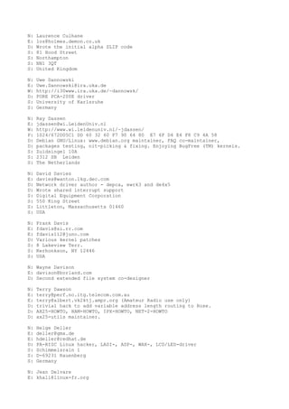 N: Laurence Culhane
E: loz@holmes.demon.co.uk
D: Wrote the initial alpha SLIP code
S: 81 Hood Street
S: Northampton
S: NN1 3QT
S: United Kingdom
N: Uwe Dannowski
E: Uwe.Dannowski@ira.uka.de
W: http://i30www.ira.uka.de/~dannowsk/
D: FORE PCA-200E driver
S: University of Karlsruhe
S: Germany
N: Ray Dassen
E: jdassen@wi.LeidenUniv.nl
W: http://www.wi.leidenuniv.nl/~jdassen/
P: 1024/672D05C1 DD 60 32 60 F7 90 64 80 E7 6F D4 E4 F8 C9 4A 58
D: Debian GNU/Linux: www.debian.org maintainer, FAQ co-maintainer,
D: packages testing, nit-picking & fixing. Enjoying BugFree (TM) kernels.
S: Zuidsingel 10A
S: 2312 SB Leiden
S: The Netherlands
N: David Davies
E: davies@wanton.lkg.dec.com
D: Network driver author - depca, ewrk3 and de4x5
D: Wrote shared interrupt support
S: Digital Equipment Corporation
S: 550 King Street
S: Littleton, Massachusetts 01460
S: USA
N: Frank Davis
E: fdavis@si.rr.com
E: fdavis112@juno.com
D: Various kernel patches
S: 8 Lakeview Terr.
S: Kerhonkson, NY 12446
S: USA
N: Wayne Davison
E: davison@borland.com
D: Second extended file system co-designer
N: Terry Dawson
E: terry@perf.no.itg.telecom.com.au
E: terry@albert.vk2ktj.ampr.org (Amateur Radio use only)
D: trivial hack to add variable address length routing to Rose.
D: AX25-HOWTO, HAM-HOWTO, IPX-HOWTO, NET-2-HOWTO
D: ax25-utils maintainer.
N: Helge Deller
E: deller@gmx.de
E: hdeller@redhat.de
D: PA-RISC Linux hacker, LASI-, ASP-, WAX-, LCD/LED-driver
S: Schimmelsrain 1
S: D-69231 Rauenberg
S: Germany
N: Jean Delvare
E: khali@linux-fr.org
 