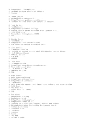 W: http://khali.linux-fr.org/
D: Several hardware monitoring drivers
S: France
N: Peter Denison
E: peterd@pnd-pc.demon.co.uk
W: http://www.pnd-pc.demon.co.uk/promise/
D: Promise DC4030VL caching HD controller drivers
N: Todd J. Derr
E: tjd@fore.com
W: http://www.wordsmith.org/~tjd
D: Random console hacks and other miscellaneous stuff
S: 3000 FORE Drive
S: Warrendale, Pennsylvania 15086
S: USA
N: Martin Devera
E: devik@cdi.cz
W: http://luxik.cdi.cz/~devik/qos/
D: HTB qdisc and random networking hacks
N: Alex deVries
E: alex@onefishtwo.ca
D: Various SGI parts, bits of HAL2 and Newport, PA-RISC Linux.
S: 41.5 William Street
S: Ottawa, Ontario
S: K1N 6Z9
S: CANADA
N: Jeff Dike
E: jdike@karaya.com
W: http://user-mode-linux.sourceforge.net
D: User mode kernel port
S: 375 Tubbs Hill Rd
S: Deering NH 03244
S: USA
N: Matt Domsch
E: Matt_Domsch@dell.com
W: http://www.dell.com/linux
W: http://domsch.com/linux
D: Linux/IA-64
D: Dell PowerEdge server, SCSI layer, misc drivers, and other patches
S: Dell Inc.
S: One Dell Way
S: Round Rock, TX 78682
S: USA
N: Ben Dooks
E: ben-linux@fluff.org
E: ben@simtec.co.uk
W: http://www.fluff.org/ben/
W: http://www.simtec.co.uk/
D: Samsung S3C2410/S3C2440 support, general ARM support
D: Maintaining Simtec Electronics development boards
S: Simtec Electronics
S: Avondale Drive
S: Tarleton
S: Preston
S: Lancs
S: PR4 6AX
S: United Kingdom
 