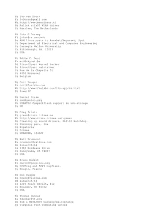 N: Ivo van Doorn
E: IvDoorn@gmail.com
W: http://www.mendiosus.nl
D: Ralink rt2x00 WLAN driver
S: Haarlem, The Netherlands
N: John G Dorsey
E: john+@cs.cmu.edu
D: ARM Linux ports to Assabet/Neponset, Spot
S: Department of Electrical and Computer Engineering
S: Carnegie Mellon University
S: Pittsburgh, PA 15213
S: USA
N: Eddie C. Dost
E: ecd@skynet.be
D: Linux/Sparc kernel hacker
D: Linux/Sparc maintainer
S: Rue de la Chapelle 51
S: 4850 Moresnet
S: Belgium
N: Cort Dougan
E: cort@fsmlabs.com
W: http://www.fsmlabs.com/linuxppcbk.html
D: PowerPC
N: Daniel Drake
E: dsd@gentoo.org
D: USBAT02 CompactFlash support in usb-storage
S: UK
N: Oleg Drokin
E: green@ccssu.crimea.ua
W: http://www.ccssu.crimea.ua/~green
D: Cleaning up sound drivers, SA1100 Watchdog.
S: Skvoznoy per., 14a
S: Evpatoria
S: Crimea
S: UKRAINE, 334320
N: Walt Drummond
E: drummond@valinux.com
D: Linux/IA-64
S: 1382 Bordeaux Drive
S: Sunnyvale, CA 94087
S: USA
N: Bruno Ducrot
E: ducrot@poupinou.org
D: CPUFreq and ACPI bugfixes.
S: Mougin, France
N: Don Dugger
E: n0ano@valinux.com
D: Linux/IA-64
S: 1209 Pearl Street, #12
S: Boulder, CO 80302
S: USA
N: Thomas Dunbar
E: tdunbar@vt.edu
D: TeX & METAFONT hacking/maintenance
S: Virginia Tech Computing Center
 