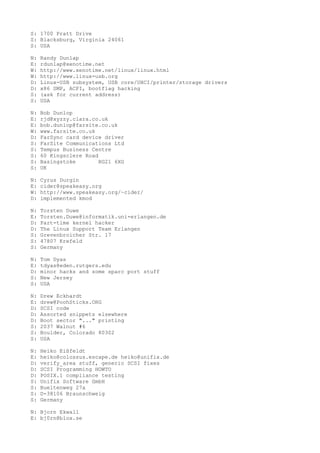 S: 1700 Pratt Drive
S: Blacksburg, Virginia 24061
S: USA
N: Randy Dunlap
E: rdunlap@xenotime.net
W: http://www.xenotime.net/linux/linux.html
W: http://www.linux-usb.org
D: Linux-USB subsystem, USB core/UHCI/printer/storage drivers
D: x86 SMP, ACPI, bootflag hacking
S: (ask for current address)
S: USA
N: Bob Dunlop
E: rjd@xyzzy.clara.co.uk
E: bob.dunlop@farsite.co.uk
W: www.farsite.co.uk
D: FarSync card device driver
S: FarSite Communications Ltd
S: Tempus Business Centre
S: 60 Kingsclere Road
S: Basingstoke RG21 6XG
S: UK
N: Cyrus Durgin
E: cider@speakeasy.org
W: http://www.speakeasy.org/~cider/
D: implemented kmod
N: Torsten Duwe
E: Torsten.Duwe@informatik.uni-erlangen.de
D: Part-time kernel hacker
D: The Linux Support Team Erlangen
S: Grevenbroicher Str. 17
S: 47807 Krefeld
S: Germany
N: Tom Dyas
E: tdyas@eden.rutgers.edu
D: minor hacks and some sparc port stuff
S: New Jersey
S: USA
N: Drew Eckhardt
E: drew@PoohSticks.ORG
D: SCSI code
D: Assorted snippets elsewhere
D: Boot sector "..." printing
S: 2037 Walnut #6
S: Boulder, Colorado 80302
S: USA
N: Heiko Eißfeldt
E: heiko@colossus.escape.de heiko@unifix.de
D: verify_area stuff, generic SCSI fixes
D: SCSI Programming HOWTO
D: POSIX.1 compliance testing
S: Unifix Software GmbH
S: Bueltenweg 27a
S: D-38106 Braunschweig
S: Germany
N: Bjorn Ekwall
E: bj0rn@blox.se
 