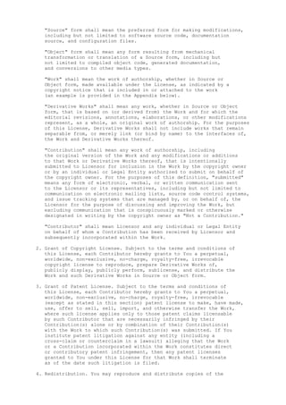 "Source" form shall mean the preferred form for making modifications,
including but not limited to software source code, documentation
source, and configuration files.
"Object" form shall mean any form resulting from mechanical
transformation or translation of a Source form, including but
not limited to compiled object code, generated documentation,
and conversions to other media types.
"Work" shall mean the work of authorship, whether in Source or
Object form, made available under the License, as indicated by a
copyright notice that is included in or attached to the work
(an example is provided in the Appendix below).
"Derivative Works" shall mean any work, whether in Source or Object
form, that is based on (or derived from) the Work and for which the
editorial revisions, annotations, elaborations, or other modifications
represent, as a whole, an original work of authorship. For the purposes
of this License, Derivative Works shall not include works that remain
separable from, or merely link (or bind by name) to the interfaces of,
the Work and Derivative Works thereof.
"Contribution" shall mean any work of authorship, including
the original version of the Work and any modifications or additions
to that Work or Derivative Works thereof, that is intentionally
submitted to Licensor for inclusion in the Work by the copyright owner
or by an individual or Legal Entity authorized to submit on behalf of
the copyright owner. For the purposes of this definition, "submitted"
means any form of electronic, verbal, or written communication sent
to the Licensor or its representatives, including but not limited to
communication on electronic mailing lists, source code control systems,
and issue tracking systems that are managed by, or on behalf of, the
Licensor for the purpose of discussing and improving the Work, but
excluding communication that is conspicuously marked or otherwise
designated in writing by the copyright owner as "Not a Contribution."
"Contributor" shall mean Licensor and any individual or Legal Entity
on behalf of whom a Contribution has been received by Licensor and
subsequently incorporated within the Work.
2. Grant of Copyright License. Subject to the terms and conditions of
this License, each Contributor hereby grants to You a perpetual,
worldwide, non-exclusive, no-charge, royalty-free, irrevocable
copyright license to reproduce, prepare Derivative Works of,
publicly display, publicly perform, sublicense, and distribute the
Work and such Derivative Works in Source or Object form.
3. Grant of Patent License. Subject to the terms and conditions of
this License, each Contributor hereby grants to You a perpetual,
worldwide, non-exclusive, no-charge, royalty-free, irrevocable
(except as stated in this section) patent license to make, have made,
use, offer to sell, sell, import, and otherwise transfer the Work,
where such license applies only to those patent claims licensable
by such Contributor that are necessarily infringed by their
Contribution(s) alone or by combination of their Contribution(s)
with the Work to which such Contribution(s) was submitted. If You
institute patent litigation against any entity (including a
cross-claim or counterclaim in a lawsuit) alleging that the Work
or a Contribution incorporated within the Work constitutes direct
or contributory patent infringement, then any patent licenses
granted to You under this License for that Work shall terminate
as of the date such litigation is filed.
4. Redistribution. You may reproduce and distribute copies of the
 