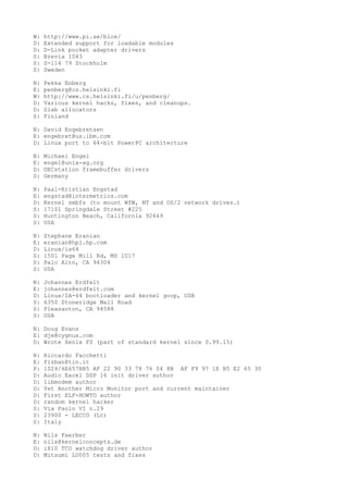 W: http://www.pi.se/blox/
D: Extended support for loadable modules
D: D-Link pocket adapter drivers
S: Brevia 1043
S: S-114 79 Stockholm
S: Sweden
N: Pekka Enberg
E: penberg@cs.helsinki.fi
W: http://www.cs.helsinki.fi/u/penberg/
D: Various kernel hacks, fixes, and cleanups.
D: Slab allocators
S: Finland
N: David Engebretsen
E: engebret@us.ibm.com
D: Linux port to 64-bit PowerPC architecture
N: Michael Engel
E: engel@unix-ag.org
D: DECstation framebuffer drivers
S: Germany
N: Paal-Kristian Engstad
E: engstad@intermetrics.com
D: Kernel smbfs (to mount WfW, NT and OS/2 network drives.)
S: 17101 Springdale Street #225
S: Huntington Beach, California 92649
S: USA
N: Stephane Eranian
E: eranian@hpl.hp.com
D: Linux/ia64
S: 1501 Page Mill Rd, MS 1U17
S: Palo Alto, CA 94304
S: USA
N: Johannes Erdfelt
E: johannes@erdfelt.com
D: Linux/IA-64 bootloader and kernel goop, USB
S: 6350 Stoneridge Mall Road
S: Pleasanton, CA 94588
S: USA
N: Doug Evans
E: dje@cygnus.com
D: Wrote Xenix FS (part of standard kernel since 0.99.15)
N: Riccardo Facchetti
E: fizban@tin.it
P: 1024/6E657BB5 AF 22 90 33 78 76 04 8B AF F9 97 1E B5 E2 65 30
D: Audio Excel DSP 16 init driver author
D: libmodem author
D: Yet Another Micro Monitor port and current maintainer
D: First ELF-HOWTO author
D: random kernel hacker
S: Via Paolo VI n.29
S: 23900 - LECCO (Lc)
S: Italy
N: Nils Faerber
E: nils@kernelconcepts.de
D: i810 TCO watchdog driver author
D: Mitsumi LU005 tests and fixes
 