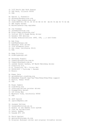 S: 1123 North Oak Park Avenue
S: Oak Park, Illinois 60302
S: USA
N: Daniel J. Frasnelli
E: dfrasnel@alphalinux.org
W: http://www.alphalinux.org/
P: 1024/3EF87611 B9 F1 44 50 D3 E8 C2 80 DA E5 55 AA 56 7C 42 DA
D: DEC Alpha hacker
D: Miscellaneous bug squisher
N: Jim Freeman
E: jfree@sovereign.org
W: http://www.sovereign.org/
D: Initial GPL'd Frame Relay driver
D: Dynamic PPP devices
D: Sundry modularizations (PPP, IPX, ...) and fixes
N: Bob Frey
E: bobf@advansys.com
D: AdvanSys SCSI driver
S: 1150 Ringwood Court
S: San Jose, California 95131
S: USA
N: Adam Fritzler
E: mid@zigamorph.net
N: Fernando Fuganti
E: fuganti@conectiva.com.br
E: fuganti@netbank.com.br
D: random kernel hacker, ZF MachZ Watchdog driver
S: Conectiva S.A.
S: R. Tocantins, 89 - Cristo Rei
S: 80050-430 - Curitiba - Paraná
S: Brazil
N: Kumar Gala
E: galak@kernel.crashing.org
D: Embedded PowerPC 6xx/7xx/74xx/82xx/83xx/85xx support
S: Austin, Texas 78729
S: USA
N: Nigel Gamble
E: nigel@nrg.org
D: Interrupt-driven printer driver
D: Preemptible kernel
S: 120 Alley Way
S: Mountain View, California 94040
S: USA
N: Jeff Garzik
E: jgarzik@pobox.com
N: Jacques Gelinas
E: jacques@solucorp.qc.ca
D: Author of the Umsdos file system
S: 1326 De Val-Brillant
S: Laval, Quebec
S: Canada H7Y 1V9
N: David Gentzel
E: gentzel@telerama.lm.com
D: Original BusLogic driver and original UltraStor driver
 