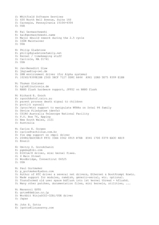 S: Whitfield Software Services
S: 600 North Bell Avenue, Suite 160
S: Carnegie, Pennsylvania 15106-4304
S: USA
N: Kai Germaschewski
E: kai@germaschewski.name
D: Major kbuild rework during the 2.5 cycle
D: ISDN Maintainer
S: USA
N: Philip Gladstone
E: philip@gladstonefamily.net
D: Kernel / timekeeping stuff
S: Carlisle, MA 01741
S: USA
N: Jan-Benedict Glaw
E: jbglaw@lug-owl.de
D: SRM environment driver (for Alpha systems)
P: 1024D/8399E1BB 250D 3BCF 7127 0D8C A444 A961 1DBD 5E75 8399 E1BB
N: Thomas Gleixner
E: tglx@linutronix.de
D: NAND flash hardware support, JFFS2 on NAND flash
N: Richard E. Gooch
E: rgooch@atnf.csiro.au
D: parent process death signal to children
D: prctl() syscall
D: /proc/mtrr support to manipulate MTRRs on Intel P6 family
D: Device FileSystem (devfs)
S: CSIRO Australia Telescope National Facility
S: P.O. Box 76, Epping
S: New South Wales, 2121
S: Australia
N: Carlos E. Gorges
E: carlos@techlinux.com.br
D: fix smp support on cmpci driver
P: 2048G/EA3C4B19 FF31 33A6 0362 4915 B7EB E541 17D0 0379 EA3C 4B19
S: Brazil
N: Dmitry S. Gorodchanin
E: pgmdsg@ibi.com
D: RISCom/8 driver, misc kernel fixes.
S: 4 Main Street
S: Woodbridge, Connecticut 06525
S: USA
N: Paul Gortmaker
E: p_gortmaker@yahoo.com
D: Author of RTC driver & several net drivers, Ethernet & BootPrompt Howto.
D: Made support for modules, ramdisk, generic-serial, etc. optional.
D: Transformed old user space bdflush into 1st kernel thread - kflushd.
D: Many other patches, documentation files, mini kernels, utilities, ...
N: Masanori GOTO
E: gotom@debian.or.jp
D: Workbit NinjaSCSI-32Bi/UDE driver
S: Japan
N: John E. Gotts
E: jgotts@linuxsavvy.com
 