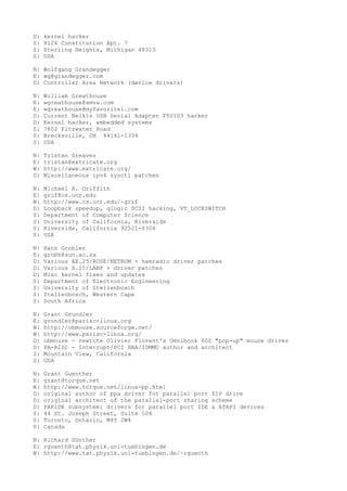 D: kernel hacker
S: 8124 Constitution Apt. 7
S: Sterling Heights, Michigan 48313
S: USA
N: Wolfgang Grandegger
E: wg@grandegger.com
D: Controller Area Network (device drivers)
N: William Greathouse
E: wgreathouse@smva.com
E: wgreathouse@myfavoritei.com
D: Current Belkin USB Serial Adapter F5U103 hacker
D: Kernel hacker, embedded systems
S: 7802 Fitzwater Road
S: Brecksville, OH 44141-1334
S: USA
N: Tristan Greaves
E: tristan@extricate.org
W: http://www.extricate.org/
D: Miscellaneous ipv4 sysctl patches
N: Michael A. Griffith
E: grif@cs.ucr.edu
W: http://www.cs.ucr.edu/~grif
D: Loopback speedup, qlogic SCSI hacking, VT_LOCKSWITCH
S: Department of Computer Science
S: University of California, Riverside
S: Riverside, California 92521-0304
S: USA
N: Hans Grobler
E: grobh@sun.ac.za
D: Various AX.25/ROSE/NETROM + hamradio driver patches
D: Various X.25/LABP + driver patches
D: Misc kernel fixes and updates
S: Department of Electronic Engineering
S: University of Stellenbosch
S: Stellenbosch, Western Cape
S: South Africa
N: Grant Grundler
E: grundler@parisc-linux.org
W: http://obmouse.sourceforge.net/
W: http://www.parisc-linux.org/
D: obmouse - rewrote Olivier Florent's Omnibook 600 "pop-up" mouse driver
D: PA-RISC - Interrupt/PCI HBA/IOMMU author and architect
S: Mountain View, California
S: USA
N: Grant Guenther
E: grant@torque.net
W: http://www.torque.net/linux-pp.html
D: original author of ppa driver for parallel port ZIP drive
D: original architect of the parallel-port sharing scheme
D: PARIDE subsystem: drivers for parallel port IDE & ATAPI devices
S: 44 St. Joseph Street, Suite 506
S: Toronto, Ontario, M4Y 2W4
S: Canada
N: Richard Günther
E: rguenth@tat.physik.uni-tuebingen.de
W: http://www.tat.physik.uni-tuebingen.de/~rguenth
 