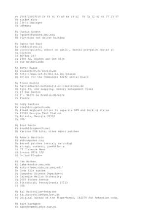 P: 2048/2E829319 2F 83 FC 93 E9 E4 19 E2 93 7A 32 42 45 37 23 57
D: binfmt_misc
S: 72074 Tübingen
S: Germany
N: Justin Guyett
E: jguyett@andrew.cmu.edu
D: via-rhine net driver hacking
N: Danny ter Haar
E: dth@cistron.nl
D: /proc/cpuinfo, reboot on panic , kernel pre-patch tester ;)
S: Cistron
S: PO-Box 297
S: 2400 AG, Alphen aan den Rijn
S: The Netherlands
N: Enver Haase
E: ehaase@inf.fu-berlin.de
W: http://www.inf.fu-berlin.de/~ehaase
D: Driver for the Commodore A2232 serial board
N: Bruno Haible
E: haible@ma2s2.mathematik.uni-karlsruhe.de
D: SysV FS, shm swapping, memory management fixes
S: 17 rue Danton
S: F - 94270 Le Kremlin-Bicêtre
S: France
N: Greg Hankins
E: gregh@cc.gatech.edu
D: fixed keyboard driver to separate LED and locking status
S: 25360 Georgia Tech Station
S: Atlanta, Georgia 30332
S: USA
N: Brad Hards
E: bradh@frogmouth.net
D: Various USB bits, other minor patches
N: Angelo Haritsis
E: ah@computer.org
D: kernel patches (serial, watchdog)
D: xringd, vuzkern, greekXfonts
S: 77 Clarence Mews
S: London SE16 1GD
S: United Kingdom
N: Jan Harkes
E: jaharkes@cs.cmu.edu
W: http://www.coda.cs.cmu.edu/
D: Coda file system
S: Computer Science Department
S: Carnegie Mellon University
S: 5000 Forbes Avenue
S: Pittsburgh, Pennsylvania 15213
S: USA
N: Kai Harrekilde-Petersen
E: kai.harrekilde@get2net.dk
D: Original author of the ftape-HOWTO, i82078 fdc detection code.
N: Bart Hartgers
E: bart@etpmod.phys.tue.nl
 