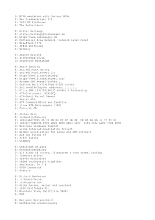 D: MTRR emulation with Centaur MCRs
S: Gen Stedmanstraat 212
S: 5623 HZ Eindhoven
S: The Netherlands
N: Oliver Hartkopp
E: oliver.hartkopp@volkswagen.de
W: http://www.volkswagen.de
D: Controller Area Network (network layer core)
S: Brieffach 1776
S: 38436 Wolfsburg
S: Germany
N: Andrew Haylett
E: ajh@primag.co.uk
D: Selection mechanism
N: Andre Hedrick
E: andre@linux-ide.org
E: andre@linuxdiskcert.org
W: http://www.linux-ide.org/
W: http://www.linuxdiskcert.org/
D: Random SMP kernel hacker...
D: Uniform Multi-Platform E-IDE driver
D: Active-ATA-Chipset maddness..........
D: Ultra DMA 133/100/66/33 w/48-bit Addressing
D: ATA-Disconnect, ATA-TCQ
D: ATA-Smart Kernel Daemon
D: Serial ATA
D: ATA Command Block and Taskfile
S: Linux ATA Development (LAD)
S: Concord, CA
N: Jochen Hein
E: jochen@jochen.org
P: 1024/4A27F015 25 72 FB E3 85 9F DE 3B CB 0A DA DA 40 77 05 6C
P: 1024D/77D4FC9B F5C5 1C20 1DFC DEC3 3107 54A4 2332 ADFC 77D4 FC9B
D: National Language Support
D: Linux Internationalization Project
D: German Localization for Linux and GNU software
S: Auf der Fittel 18
S: 53347 Alfter
S: Germany
N: Christoph Hellwig
E: hch@infradead.org
D: all kinds of driver, filesystem & core kernel hacking
D: freevxfs driver
D: sysvfs maintainer
D: chief codingstyle nitpicker
S: Ampferstr. 50 / 4
S: 6020 Innsbruck
S: Austria
N: Richard Henderson
E: rth@twiddle.net
E: rth@cygnus.com
D: Alpha hacker, kernel and userland
S: 1668 California St.
S: Mountain View, California 94041
S: USA
N: Benjamin Herrenschmidt
E: benh@kernel.crashing.org
 