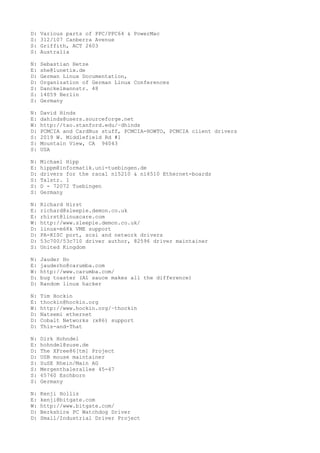 D: Various parts of PPC/PPC64 & PowerMac
S: 312/107 Canberra Avenue
S: Griffith, ACT 2603
S: Australia
N: Sebastian Hetze
E: she@lunetix.de
D: German Linux Documentation,
D: Organization of German Linux Conferences
S: Danckelmannstr. 48
S: 14059 Berlin
S: Germany
N: David Hinds
E: dahinds@users.sourceforge.net
W: http://tao.stanford.edu/~dhinds
D: PCMCIA and CardBus stuff, PCMCIA-HOWTO, PCMCIA client drivers
S: 2019 W. Middlefield Rd #1
S: Mountain View, CA 94043
S: USA
N: Michael Hipp
E: hippm@informatik.uni-tuebingen.de
D: drivers for the racal ni5210 & ni6510 Ethernet-boards
S: Talstr. 1
S: D - 72072 Tuebingen
S: Germany
N: Richard Hirst
E: richard@sleepie.demon.co.uk
E: rhirst@linuxcare.com
W: http://www.sleepie.demon.co.uk/
D: linux-m68k VME support
D: PA-RISC port, scsi and network drivers
D: 53c700/53c710 driver author, 82596 driver maintainer
S: United Kingdom
N: Jauder Ho
E: jauderho@carumba.com
W: http://www.carumba.com/
D: bug toaster (A1 sauce makes all the difference)
D: Random linux hacker
N: Tim Hockin
E: thockin@hockin.org
W: http://www.hockin.org/~thockin
D: Natsemi ethernet
D: Cobalt Networks (x86) support
D: This-and-That
N: Dirk Hohndel
E: hohndel@suse.de
D: The XFree86[tm] Project
D: USB mouse maintainer
S: SuSE Rhein/Main AG
S: Mergenthalerallee 45-47
S: 65760 Eschborn
S: Germany
N: Kenji Hollis
E: kenji@bitgate.com
W: http://www.bitgate.com/
D: Berkshire PC Watchdog Driver
D: Small/Industrial Driver Project
 