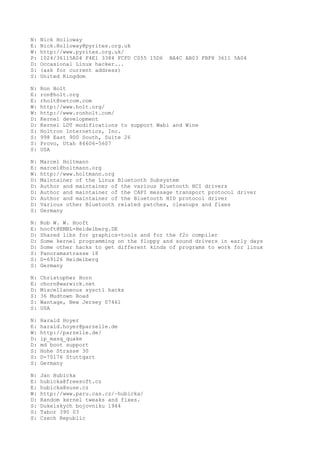 N: Nick Holloway
E: Nick.Holloway@pyrites.org.uk
W: http://www.pyrites.org.uk/
P: 1024/36115A04 F4E1 3384 FCFD C055 15D6 BA4C AB03 FBF8 3611 5A04
D: Occasional Linux hacker...
S: (ask for current address)
S: United Kingdom
N: Ron Holt
E: ron@holt.org
E: rholt@netcom.com
W: http://www.holt.org/
W: http://www.ronholt.com/
D: Kernel development
D: Kernel LDT modifications to support Wabi and Wine
S: Holtron Internetics, Inc.
S: 998 East 900 South, Suite 26
S: Provo, Utah 84606-5607
S: USA
N: Marcel Holtmann
E: marcel@holtmann.org
W: http://www.holtmann.org
D: Maintainer of the Linux Bluetooth Subsystem
D: Author and maintainer of the various Bluetooth HCI drivers
D: Author and maintainer of the CAPI message transport protocol driver
D: Author and maintainer of the Bluetooth HID protocol driver
D: Various other Bluetooth related patches, cleanups and fixes
S: Germany
N: Rob W. W. Hooft
E: hooft@EMBL-Heidelberg.DE
D: Shared libs for graphics-tools and for the f2c compiler
D: Some kernel programming on the floppy and sound drivers in early days
D: Some other hacks to get different kinds of programs to work for linux
S: Panoramastrasse 18
S: D-69126 Heidelberg
S: Germany
N: Christopher Horn
E: chorn@warwick.net
D: Miscellaneous sysctl hacks
S: 36 Mudtown Road
S: Wantage, New Jersey 07461
S: USA
N: Harald Hoyer
E: harald.hoyer@parzelle.de
W: http://parzelle.de/
D: ip_masq_quake
D: md boot support
S: Hohe Strasse 30
S: D-70176 Stuttgart
S: Germany
N: Jan Hubicka
E: hubicka@freesoft.cz
E: hubicka@suse.cz
W: http://www.paru.cas.cz/~hubicka/
D: Random kernel tweaks and fixes.
S: Dukelskych bojovniku 1944
S: Tabor 390 03
S: Czech Republic
 